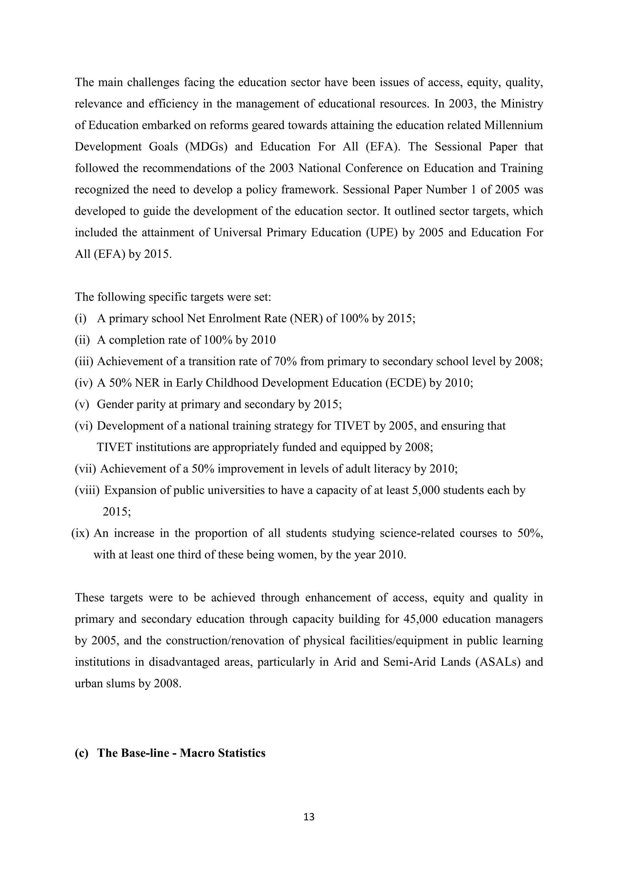 The main challenges facing the education sector have been issues of access, equity, quality,
relevance and efficiency in the management of educational resources. In 2003, the Ministry
of Education embarked on reforms geared towards attaining the education related Millennium
Development Goals (MDGs) and Education For All (EFA). The Sessional Paper that
followed the recommendations of the 2003 National Conference on Education and Training
recognized the need to develop a policy framework. Sessional Paper Number 1 of 2005 was
developed to guide the development of the education sector. It outlined sector targets, which
included the attainment of Universal Primary Education (UPE) by 2005 and Education For
All (EFA) by 2015.

The following specific targets were set:
(i) A primary school Net Enrolment Rate (NER) of 100% by 2015;
(ii) A completion rate of 100% by 2010
(iii) Achievement of a transition rate of 70% from primary to secondary school level by 2008;
(iv) A 50% NER in Early Childhood Development Education (ECDE) by 2010;
(v) Gender parity at primary and secondary by 2015;
(vi) Development of a national training strategy for TIVET by 2005, and ensuring that
TIVET institutions are appropriately funded and equipped by 2008;
(vii) Achievement of a 50% improvement in levels of adult literacy by 2010;
(viii) Expansion of public universities to have a capacity of at least 5,000 students each by
2015;
(ix) An increase in the proportion of all students studying science-related courses to 50%,
with at least one third of these being women, by the year 2010.

These targets were to be achieved through enhancement of access, equity and quality in
primary and secondary education through capacity building for 45,000 education managers
by 2005, and the construction/renovation of physical facilities/equipment in public learning
institutions in disadvantaged areas, particularly in Arid and Semi-Arid Lands (ASALs) and
urban slums by 2008.

(c) The Base-line - Macro Statistics

13

 