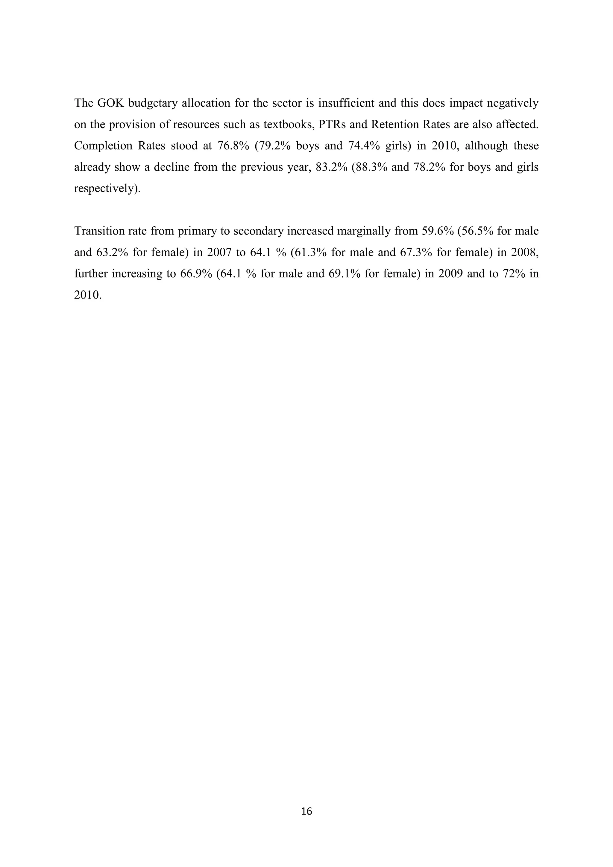 The GOK budgetary allocation for the sector is insufficient and this does impact negatively
on the provision of resources such as textbooks, PTRs and Retention Rates are also affected.
Completion Rates stood at 76.8% (79.2% boys and 74.4% girls) in 2010, although these
already show a decline from the previous year, 83.2% (88.3% and 78.2% for boys and girls
respectively).

Transition rate from primary to secondary increased marginally from 59.6% (56.5% for male
and 63.2% for female) in 2007 to 64.1 % (61.3% for male and 67.3% for female) in 2008,
further increasing to 66.9% (64.1 % for male and 69.1% for female) in 2009 and to 72% in
2010.

16

 