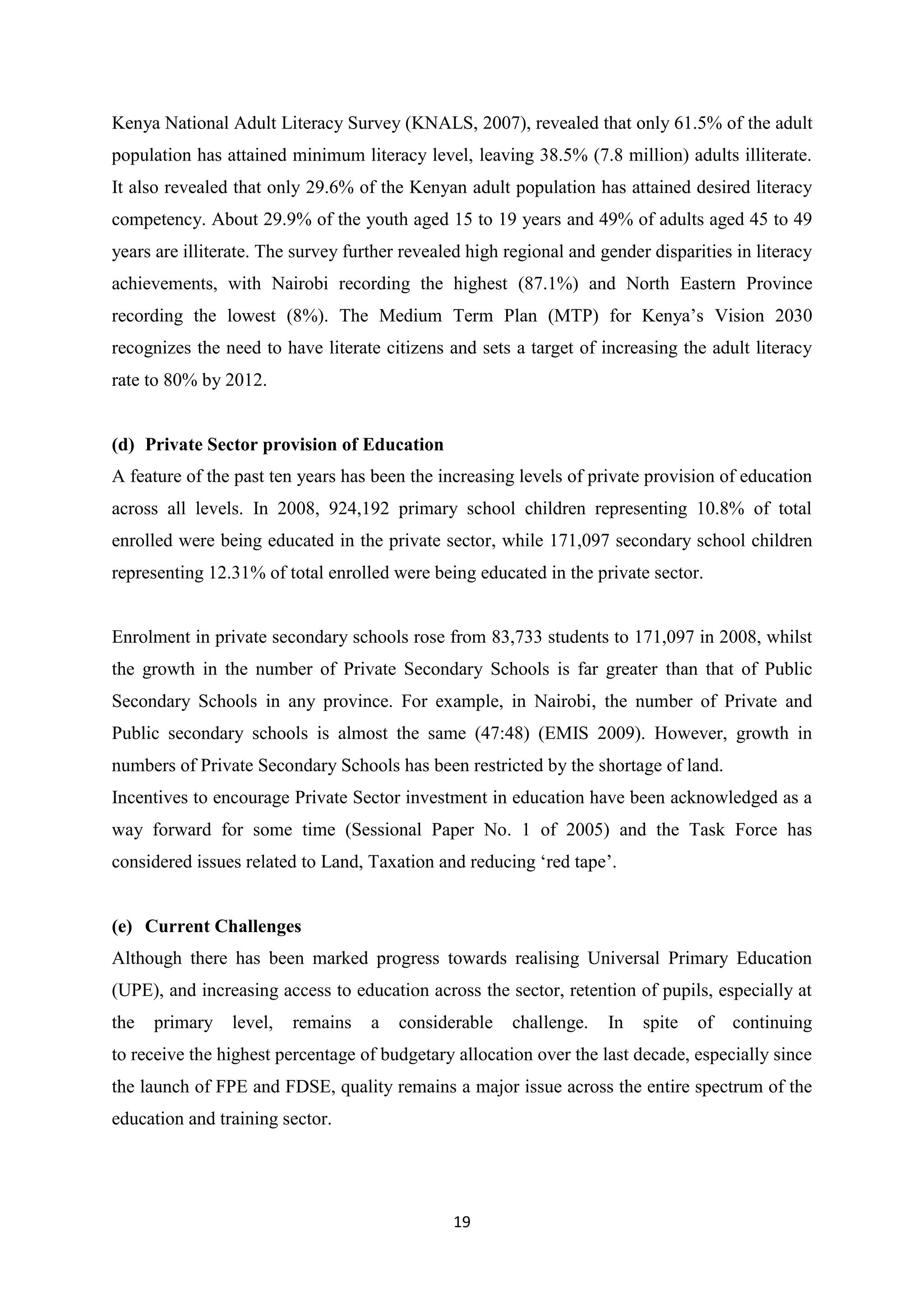 Kenya National Adult Literacy Survey (KNALS, 2007), revealed that only 61.5% of the adult
population has attained minimum literacy level, leaving 38.5% (7.8 million) adults illiterate.
It also revealed that only 29.6% of the Kenyan adult population has attained desired literacy
competency. About 29.9% of the youth aged 15 to 19 years and 49% of adults aged 45 to 49
years are illiterate. The survey further revealed high regional and gender disparities in literacy
achievements, with Nairobi recording the highest (87.1%) and North Eastern Province
recording the lowest (8%). The Medium Term Plan (MTP) for Kenya‘s Vision 2030
recognizes the need to have literate citizens and sets a target of increasing the adult literacy
rate to 80% by 2012.

(d) Private Sector provision of Education
A feature of the past ten years has been the increasing levels of private provision of education
across all levels. In 2008, 924,192 primary school children representing 10.8% of total
enrolled were being educated in the private sector, while 171,097 secondary school children
representing 12.31% of total enrolled were being educated in the private sector.

Enrolment in private secondary schools rose from 83,733 students to 171,097 in 2008, whilst
the growth in the number of Private Secondary Schools is far greater than that of Public
Secondary Schools in any province. For example, in Nairobi, the number of Private and
Public secondary schools is almost the same (47:48) (EMIS 2009). However, growth in
numbers of Private Secondary Schools has been restricted by the shortage of land.
Incentives to encourage Private Sector investment in education have been acknowledged as a
way forward for some time (Sessional Paper No. 1 of 2005) and the Task Force has
considered issues related to Land, Taxation and reducing ‗red tape‘.

(e) Current Challenges
Although there has been marked progress towards realising Universal Primary Education
(UPE), and increasing access to education across the sector, retention of pupils, especially at
the

primary

level,

remains

a

considerable

challenge.

In

spite

of

continuing

to receive the highest percentage of budgetary allocation over the last decade, especially since
the launch of FPE and FDSE, quality remains a major issue across the entire spectrum of the
education and training sector.

19

 