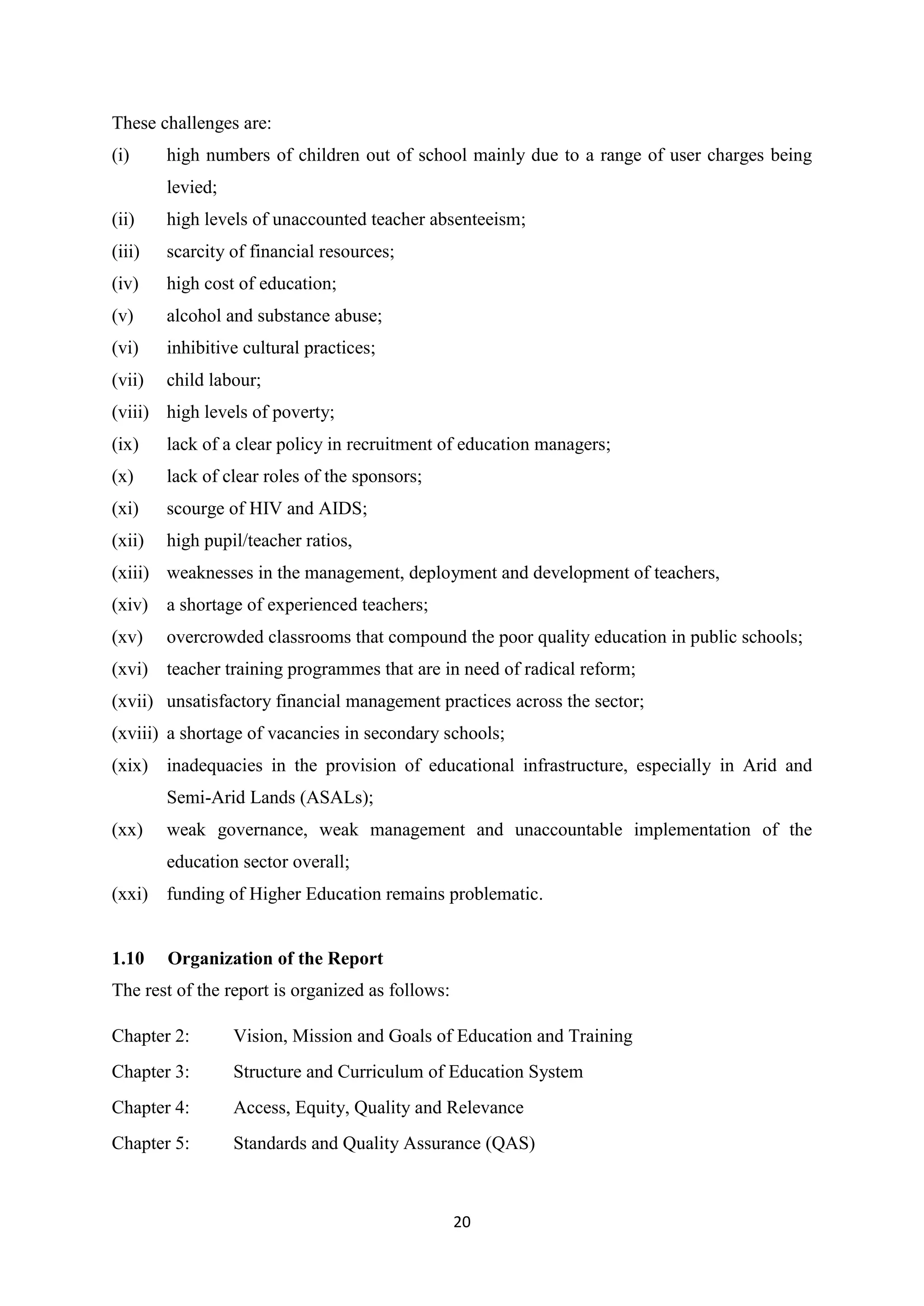 These challenges are:
(i)

high numbers of children out of school mainly due to a range of user charges being
levied;

(ii)

high levels of unaccounted teacher absenteeism;

(iii)

scarcity of financial resources;

(iv)

high cost of education;

(v)

alcohol and substance abuse;

(vi)

inhibitive cultural practices;

(vii)

child labour;

(viii) high levels of poverty;
(ix)

lack of a clear policy in recruitment of education managers;

(x)

lack of clear roles of the sponsors;

(xi)

scourge of HIV and AIDS;

(xii)

high pupil/teacher ratios,

(xiii) weaknesses in the management, deployment and development of teachers,
(xiv) a shortage of experienced teachers;
(xv)

overcrowded classrooms that compound the poor quality education in public schools;

(xvi) teacher training programmes that are in need of radical reform;
(xvii) unsatisfactory financial management practices across the sector;
(xviii) a shortage of vacancies in secondary schools;
(xix) inadequacies in the provision of educational infrastructure, especially in Arid and
Semi-Arid Lands (ASALs);
(xx)

weak governance, weak management and unaccountable implementation of the
education sector overall;

(xxi) funding of Higher Education remains problematic.

1.10

Organization of the Report

The rest of the report is organized as follows:
Chapter 2:

Vision, Mission and Goals of Education and Training

Chapter 3:

Structure and Curriculum of Education System

Chapter 4:

Access, Equity, Quality and Relevance

Chapter 5:

Standards and Quality Assurance (QAS)

20

 