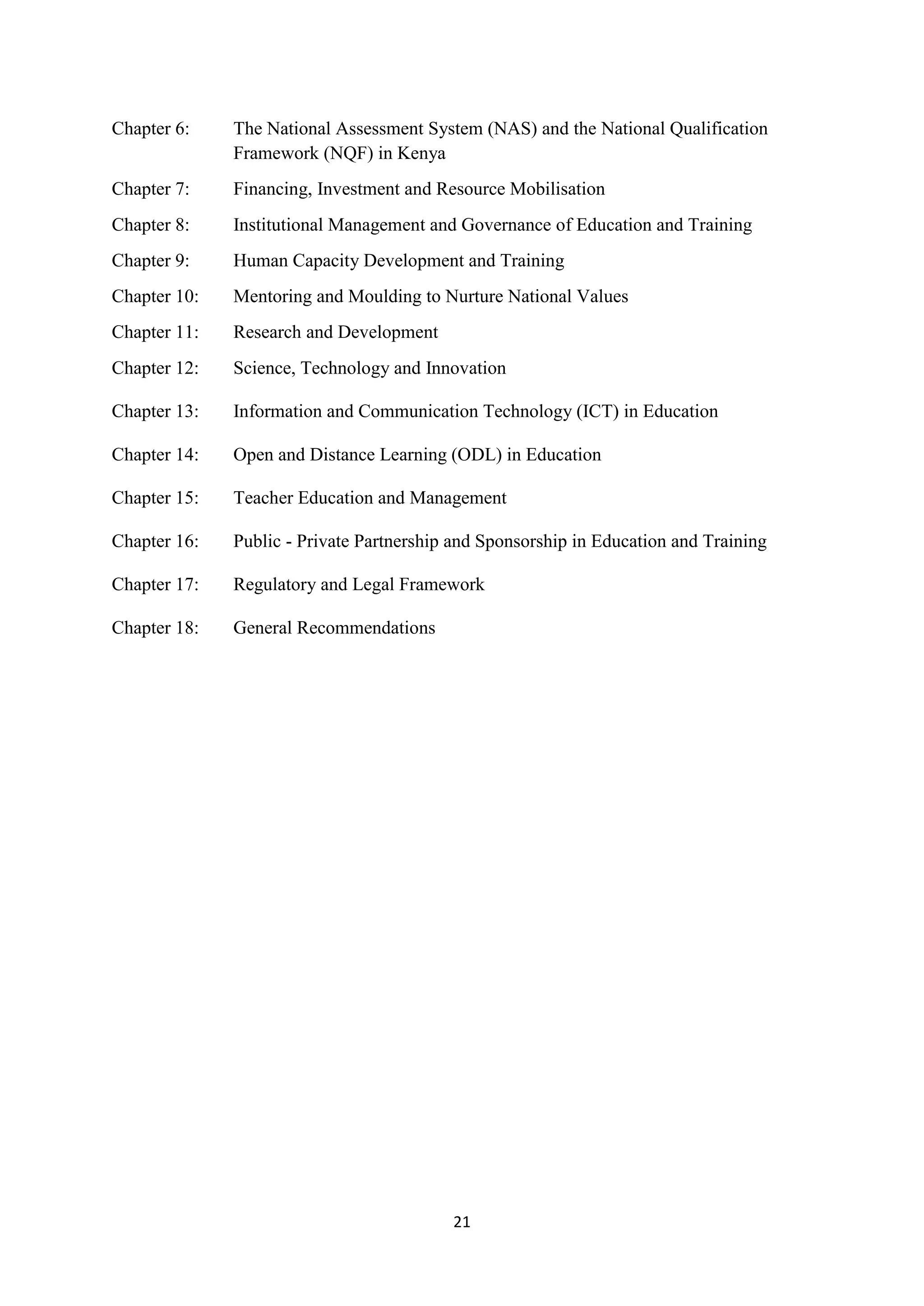 Chapter 6:

The National Assessment System (NAS) and the National Qualification
Framework (NQF) in Kenya

Chapter 7:

Financing, Investment and Resource Mobilisation

Chapter 8:

Institutional Management and Governance of Education and Training

Chapter 9:

Human Capacity Development and Training

Chapter 10:

Mentoring and Moulding to Nurture National Values

Chapter 11:

Research and Development

Chapter 12:

Science, Technology and Innovation

Chapter 13:

Information and Communication Technology (ICT) in Education

Chapter 14:

Open and Distance Learning (ODL) in Education

Chapter 15:

Teacher Education and Management

Chapter 16:

Public - Private Partnership and Sponsorship in Education and Training

Chapter 17:

Regulatory and Legal Framework

Chapter 18:

General Recommendations

21

 