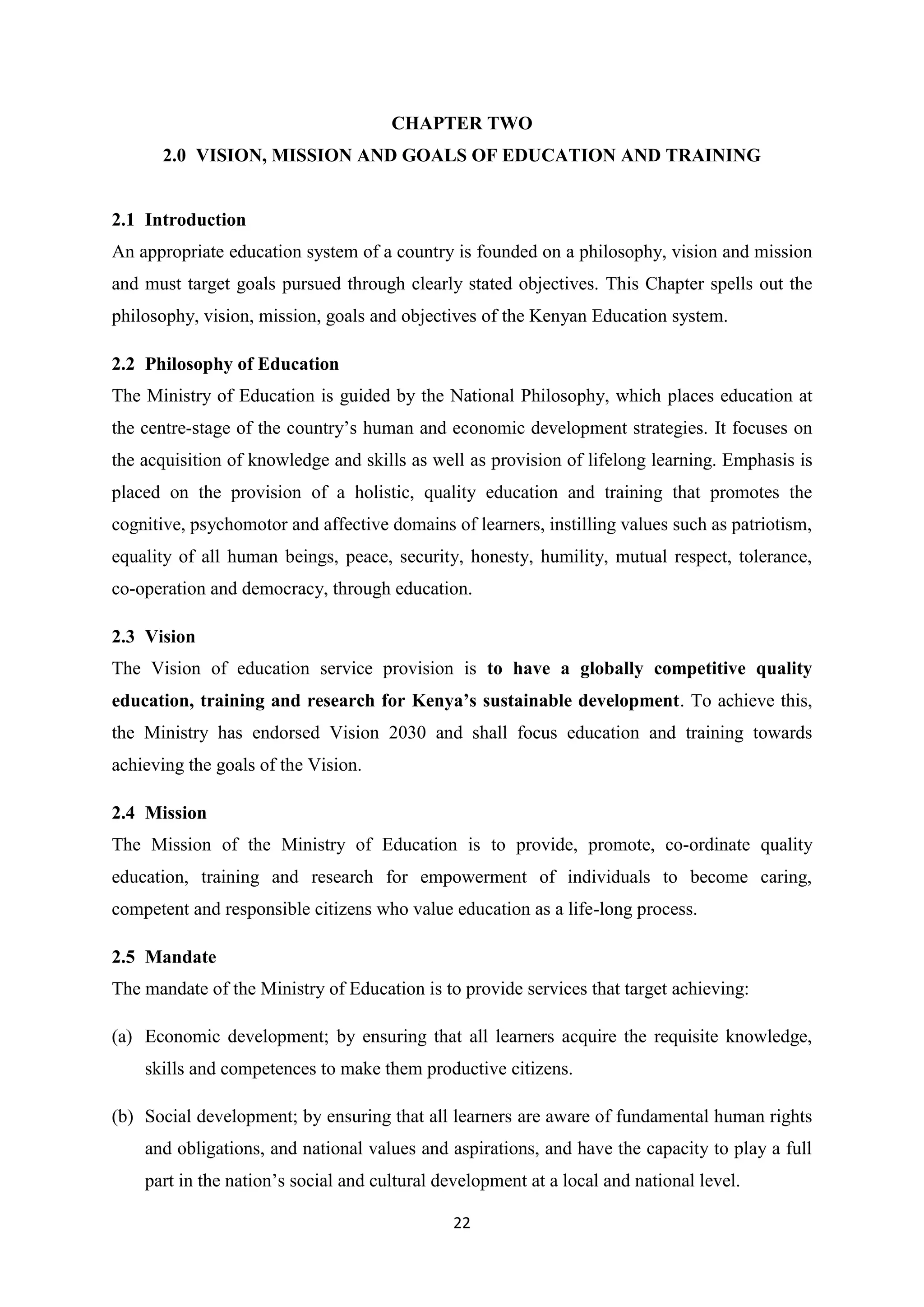 CHAPTER TWO
2.0 VISION, MISSION AND GOALS OF EDUCATION AND TRAINING

2.1 Introduction
An appropriate education system of a country is founded on a philosophy, vision and mission
and must target goals pursued through clearly stated objectives. This Chapter spells out the
philosophy, vision, mission, goals and objectives of the Kenyan Education system.
2.2 Philosophy of Education
The Ministry of Education is guided by the National Philosophy, which places education at
the centre-stage of the country‘s human and economic development strategies. It focuses on
the acquisition of knowledge and skills as well as provision of lifelong learning. Emphasis is
placed on the provision of a holistic, quality education and training that promotes the
cognitive, psychomotor and affective domains of learners, instilling values such as patriotism,
equality of all human beings, peace, security, honesty, humility, mutual respect, tolerance,
co-operation and democracy, through education.
2.3 Vision
The Vision of education service provision is to have a globally competitive quality
education, training and research for Kenya’s sustainable development. To achieve this,
the Ministry has endorsed Vision 2030 and shall focus education and training towards
achieving the goals of the Vision.
2.4 Mission
The Mission of the Ministry of Education is to provide, promote, co-ordinate quality
education, training and research for empowerment of individuals to become caring,
competent and responsible citizens who value education as a life-long process.
2.5 Mandate
The mandate of the Ministry of Education is to provide services that target achieving:
(a) Economic development; by ensuring that all learners acquire the requisite knowledge,
skills and competences to make them productive citizens.
(b) Social development; by ensuring that all learners are aware of fundamental human rights
and obligations, and national values and aspirations, and have the capacity to play a full
part in the nation‘s social and cultural development at a local and national level.
22

 