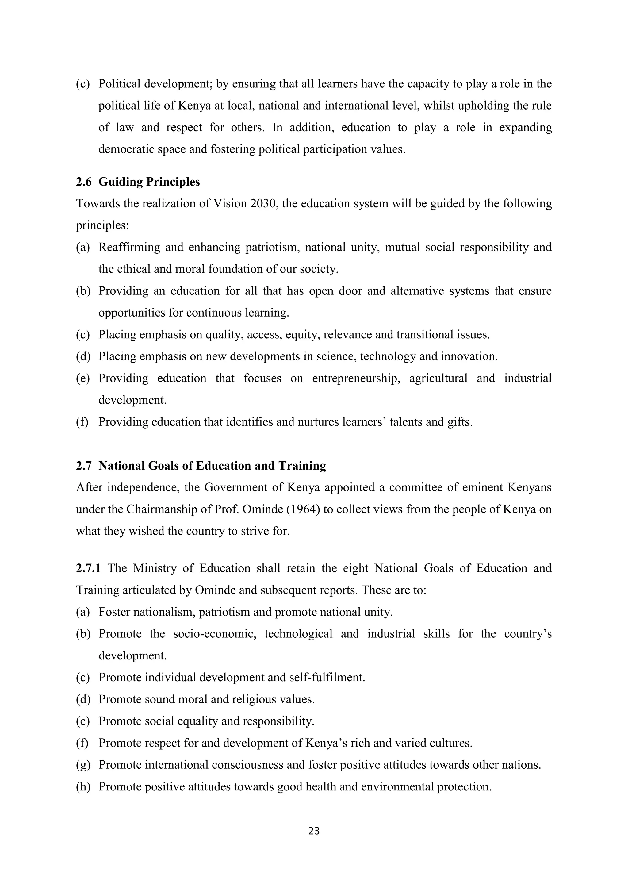 (c) Political development; by ensuring that all learners have the capacity to play a role in the
political life of Kenya at local, national and international level, whilst upholding the rule
of law and respect for others. In addition, education to play a role in expanding
democratic space and fostering political participation values.
2.6 Guiding Principles
Towards the realization of Vision 2030, the education system will be guided by the following
principles:
(a) Reaffirming and enhancing patriotism, national unity, mutual social responsibility and
the ethical and moral foundation of our society.
(b) Providing an education for all that has open door and alternative systems that ensure
opportunities for continuous learning.
(c) Placing emphasis on quality, access, equity, relevance and transitional issues.
(d) Placing emphasis on new developments in science, technology and innovation.
(e) Providing education that focuses on entrepreneurship, agricultural and industrial
development.
(f) Providing education that identifies and nurtures learners‘ talents and gifts.

2.7 National Goals of Education and Training
After independence, the Government of Kenya appointed a committee of eminent Kenyans
under the Chairmanship of Prof. Ominde (1964) to collect views from the people of Kenya on
what they wished the country to strive for.
2.7.1 The Ministry of Education shall retain the eight National Goals of Education and
Training articulated by Ominde and subsequent reports. These are to:
(a) Foster nationalism, patriotism and promote national unity.
(b) Promote the socio-economic, technological and industrial skills for the country‘s
development.
(c) Promote individual development and self-fulfilment.
(d) Promote sound moral and religious values.
(e) Promote social equality and responsibility.
(f) Promote respect for and development of Kenya‘s rich and varied cultures.
(g) Promote international consciousness and foster positive attitudes towards other nations.
(h) Promote positive attitudes towards good health and environmental protection.

23

 
