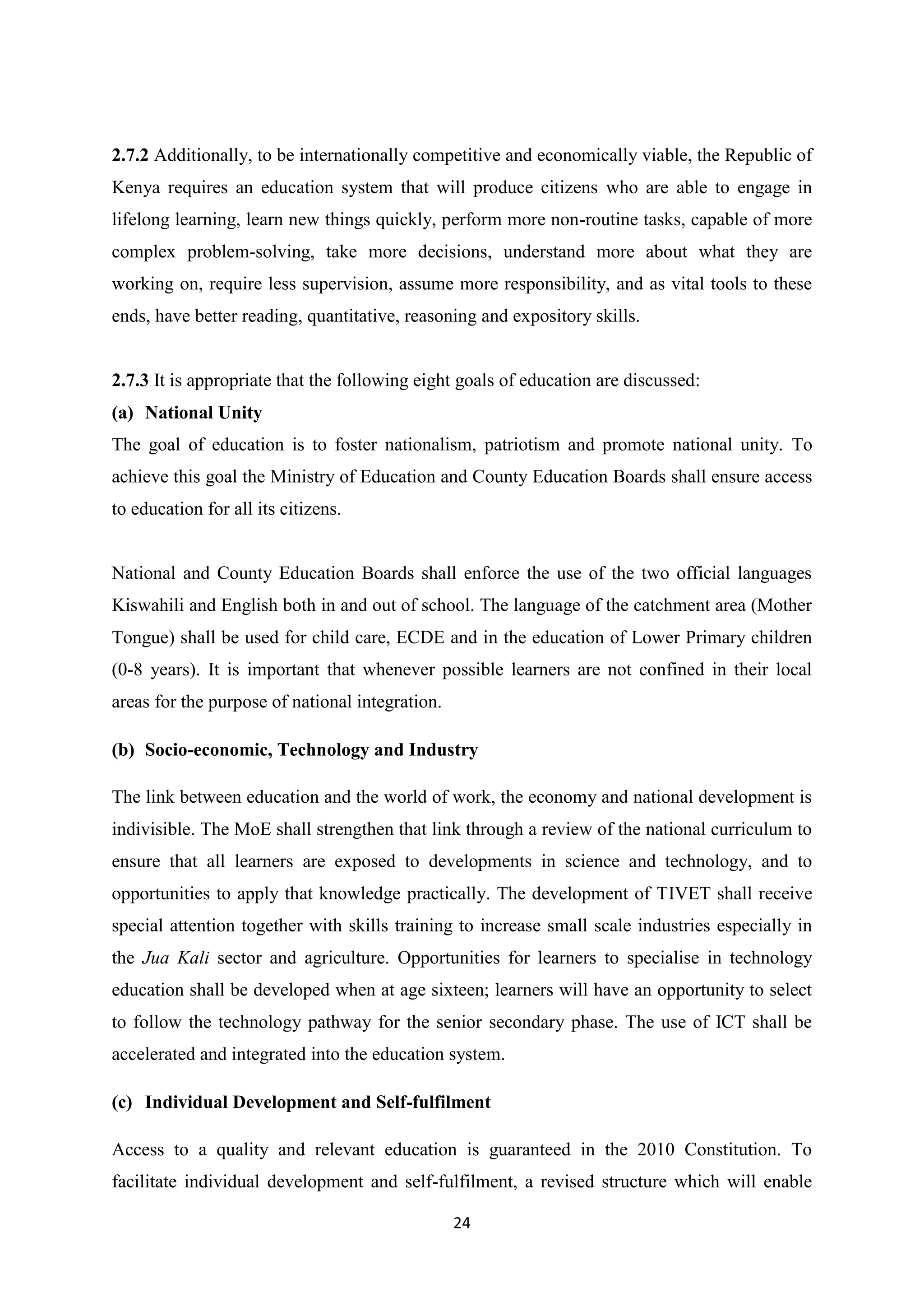 2.7.2 Additionally, to be internationally competitive and economically viable, the Republic of
Kenya requires an education system that will produce citizens who are able to engage in
lifelong learning, learn new things quickly, perform more non-routine tasks, capable of more
complex problem-solving, take more decisions, understand more about what they are
working on, require less supervision, assume more responsibility, and as vital tools to these
ends, have better reading, quantitative, reasoning and expository skills.

2.7.3 It is appropriate that the following eight goals of education are discussed:
(a) National Unity
The goal of education is to foster nationalism, patriotism and promote national unity. To
achieve this goal the Ministry of Education and County Education Boards shall ensure access
to education for all its citizens.

National and County Education Boards shall enforce the use of the two official languages
Kiswahili and English both in and out of school. The language of the catchment area (Mother
Tongue) shall be used for child care, ECDE and in the education of Lower Primary children
(0-8 years). It is important that whenever possible learners are not confined in their local
areas for the purpose of national integration.
(b) Socio-economic, Technology and Industry
The link between education and the world of work, the economy and national development is
indivisible. The MoE shall strengthen that link through a review of the national curriculum to
ensure that all learners are exposed to developments in science and technology, and to
opportunities to apply that knowledge practically. The development of TIVET shall receive
special attention together with skills training to increase small scale industries especially in
the Jua Kali sector and agriculture. Opportunities for learners to specialise in technology
education shall be developed when at age sixteen; learners will have an opportunity to select
to follow the technology pathway for the senior secondary phase. The use of ICT shall be
accelerated and integrated into the education system.
(c) Individual Development and Self-fulfilment
Access to a quality and relevant education is guaranteed in the 2010 Constitution. To
facilitate individual development and self-fulfilment, a revised structure which will enable
24

 