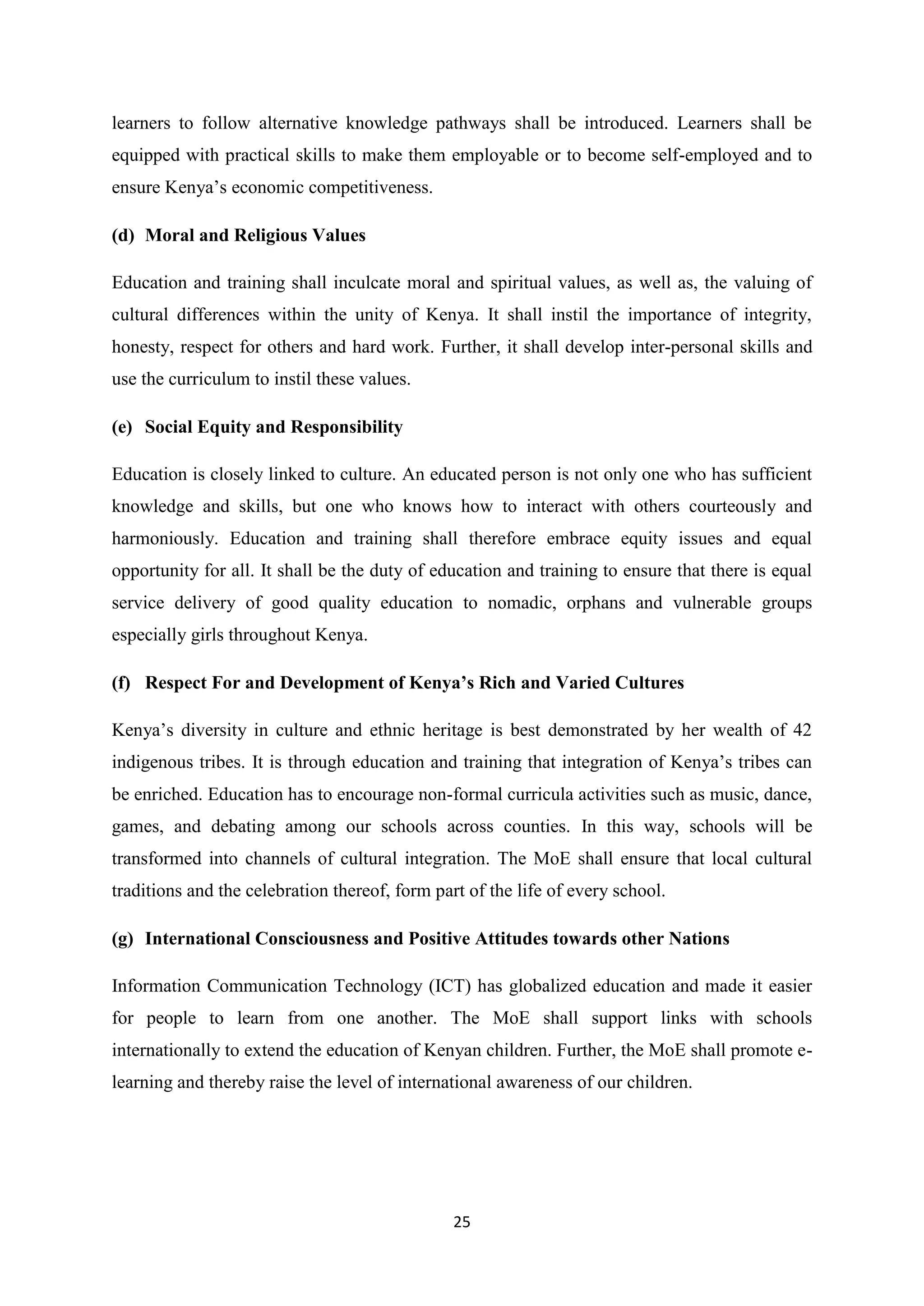 learners to follow alternative knowledge pathways shall be introduced. Learners shall be
equipped with practical skills to make them employable or to become self-employed and to
ensure Kenya‘s economic competitiveness.
(d) Moral and Religious Values
Education and training shall inculcate moral and spiritual values, as well as, the valuing of
cultural differences within the unity of Kenya. It shall instil the importance of integrity,
honesty, respect for others and hard work. Further, it shall develop inter-personal skills and
use the curriculum to instil these values.
(e) Social Equity and Responsibility
Education is closely linked to culture. An educated person is not only one who has sufficient
knowledge and skills, but one who knows how to interact with others courteously and
harmoniously. Education and training shall therefore embrace equity issues and equal
opportunity for all. It shall be the duty of education and training to ensure that there is equal
service delivery of good quality education to nomadic, orphans and vulnerable groups
especially girls throughout Kenya.
(f) Respect For and Development of Kenya’s Rich and Varied Cultures
Kenya‘s diversity in culture and ethnic heritage is best demonstrated by her wealth of 42
indigenous tribes. It is through education and training that integration of Kenya‘s tribes can
be enriched. Education has to encourage non-formal curricula activities such as music, dance,
games, and debating among our schools across counties. In this way, schools will be
transformed into channels of cultural integration. The MoE shall ensure that local cultural
traditions and the celebration thereof, form part of the life of every school.
(g) International Consciousness and Positive Attitudes towards other Nations
Information Communication Technology (ICT) has globalized education and made it easier
for people to learn from one another. The MoE shall support links with schools
internationally to extend the education of Kenyan children. Further, the MoE shall promote elearning and thereby raise the level of international awareness of our children.

25

 