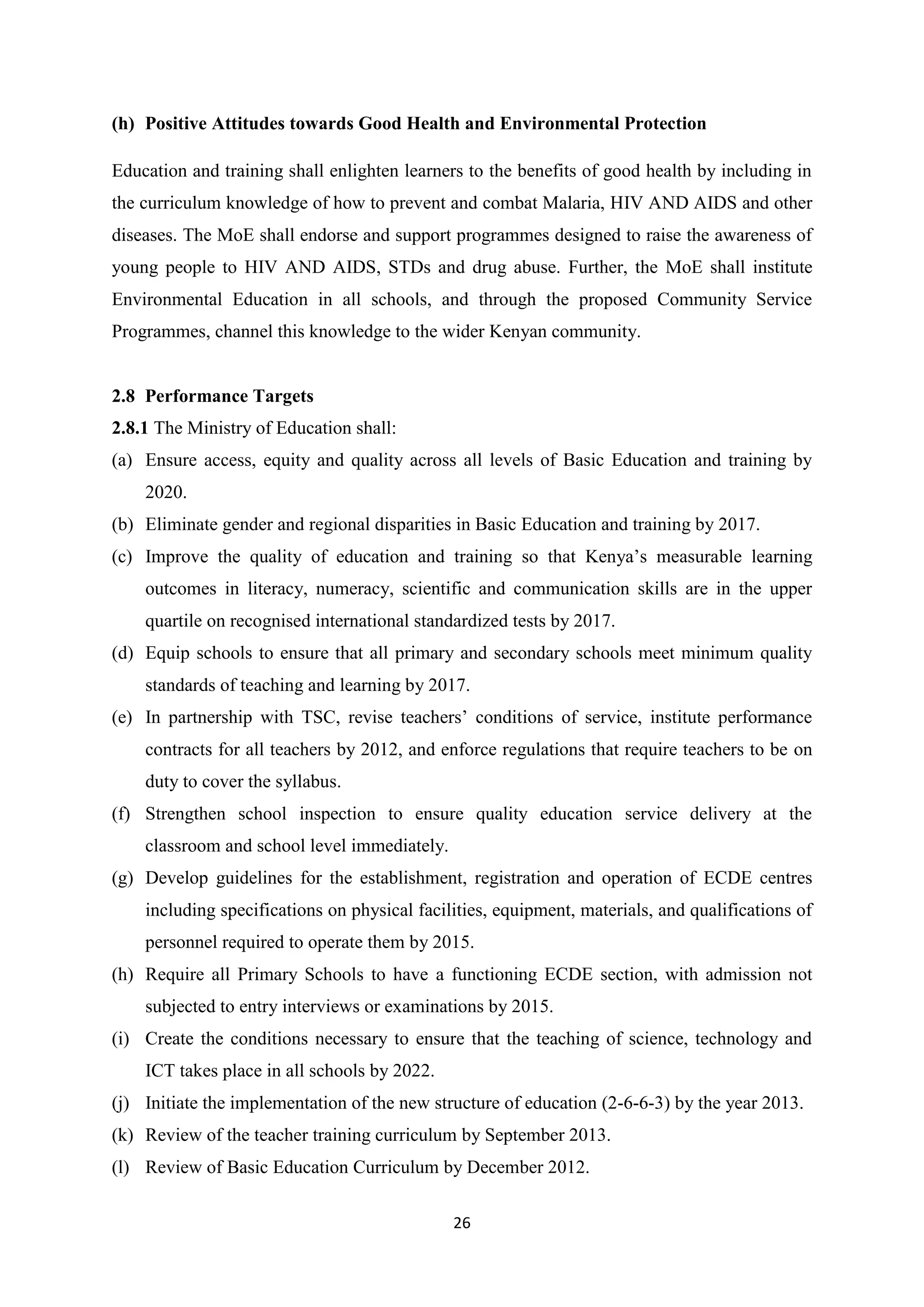 (h) Positive Attitudes towards Good Health and Environmental Protection
Education and training shall enlighten learners to the benefits of good health by including in
the curriculum knowledge of how to prevent and combat Malaria, HIV AND AIDS and other
diseases. The MoE shall endorse and support programmes designed to raise the awareness of
young people to HIV AND AIDS, STDs and drug abuse. Further, the MoE shall institute
Environmental Education in all schools, and through the proposed Community Service
Programmes, channel this knowledge to the wider Kenyan community.

2.8 Performance Targets
2.8.1 The Ministry of Education shall:
(a) Ensure access, equity and quality across all levels of Basic Education and training by
2020.
(b) Eliminate gender and regional disparities in Basic Education and training by 2017.
(c) Improve the quality of education and training so that Kenya‘s measurable learning
outcomes in literacy, numeracy, scientific and communication skills are in the upper
quartile on recognised international standardized tests by 2017.
(d) Equip schools to ensure that all primary and secondary schools meet minimum quality
standards of teaching and learning by 2017.
(e) In partnership with TSC, revise teachers‘ conditions of service, institute performance
contracts for all teachers by 2012, and enforce regulations that require teachers to be on
duty to cover the syllabus.
(f) Strengthen school inspection to ensure quality education service delivery at the
classroom and school level immediately.
(g) Develop guidelines for the establishment, registration and operation of ECDE centres
including specifications on physical facilities, equipment, materials, and qualifications of
personnel required to operate them by 2015.
(h) Require all Primary Schools to have a functioning ECDE section, with admission not
subjected to entry interviews or examinations by 2015.
(i) Create the conditions necessary to ensure that the teaching of science, technology and
ICT takes place in all schools by 2022.
(j) Initiate the implementation of the new structure of education (2-6-6-3) by the year 2013.
(k) Review of the teacher training curriculum by September 2013.
(l) Review of Basic Education Curriculum by December 2012.
26

 