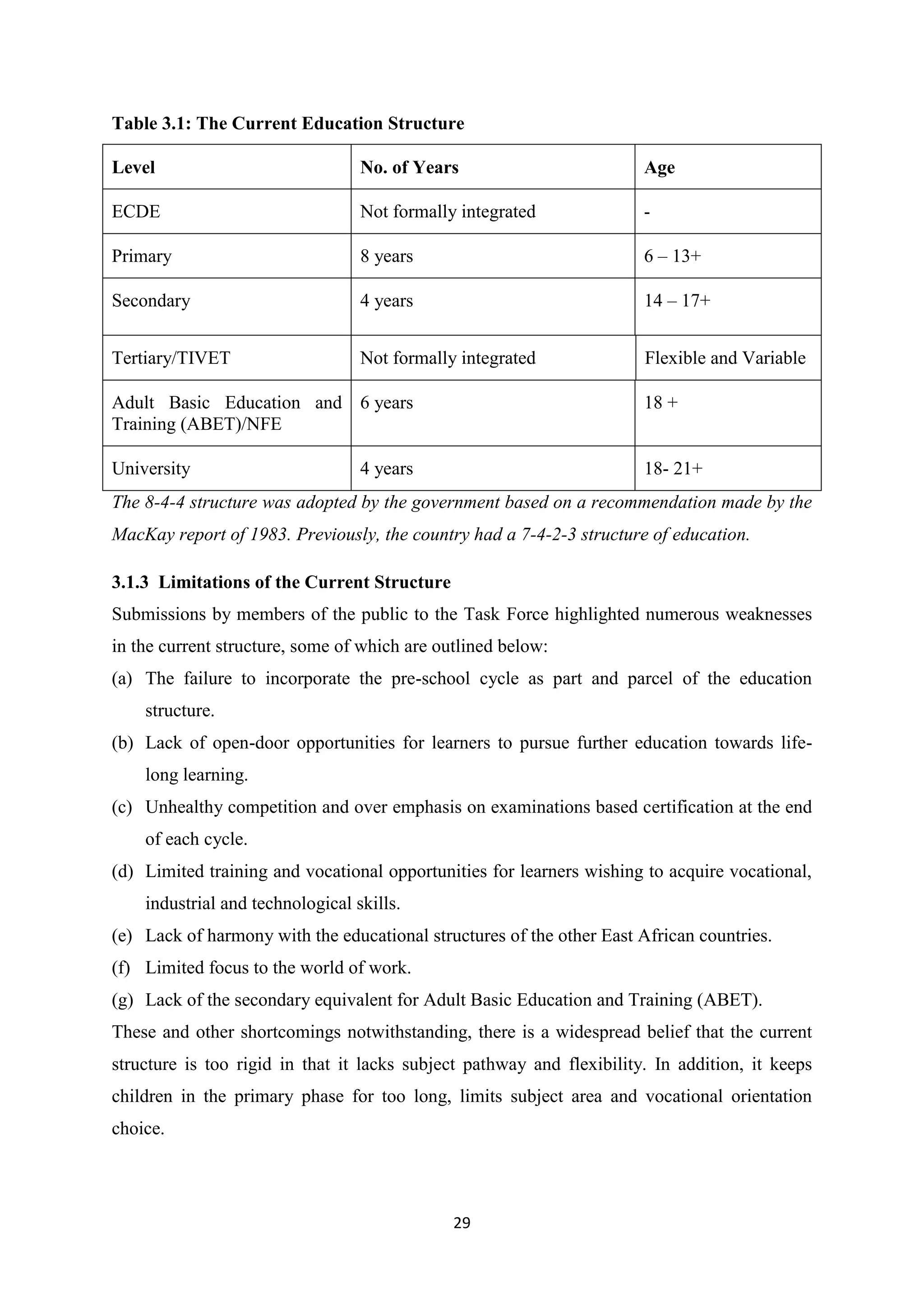 Table 3.1: The Current Education Structure
Level

No. of Years

Age

ECDE

Not formally integrated

-

Primary

8 years

6 – 13+

Secondary

4 years

14 – 17+

Tertiary/TIVET

Not formally integrated

Flexible and Variable

Adult Basic Education and 6 years
Training (ABET)/NFE

18 +

University

18- 21+

4 years

The 8-4-4 structure was adopted by the government based on a recommendation made by the
MacKay report of 1983. Previously, the country had a 7-4-2-3 structure of education.
3.1.3 Limitations of the Current Structure
Submissions by members of the public to the Task Force highlighted numerous weaknesses
in the current structure, some of which are outlined below:
(a) The failure to incorporate the pre-school cycle as part and parcel of the education
structure.
(b) Lack of open-door opportunities for learners to pursue further education towards lifelong learning.
(c) Unhealthy competition and over emphasis on examinations based certification at the end
of each cycle.
(d) Limited training and vocational opportunities for learners wishing to acquire vocational,
industrial and technological skills.
(e) Lack of harmony with the educational structures of the other East African countries.
(f) Limited focus to the world of work.
(g) Lack of the secondary equivalent for Adult Basic Education and Training (ABET).
These and other shortcomings notwithstanding, there is a widespread belief that the current
structure is too rigid in that it lacks subject pathway and flexibility. In addition, it keeps
children in the primary phase for too long, limits subject area and vocational orientation
choice.

29

 