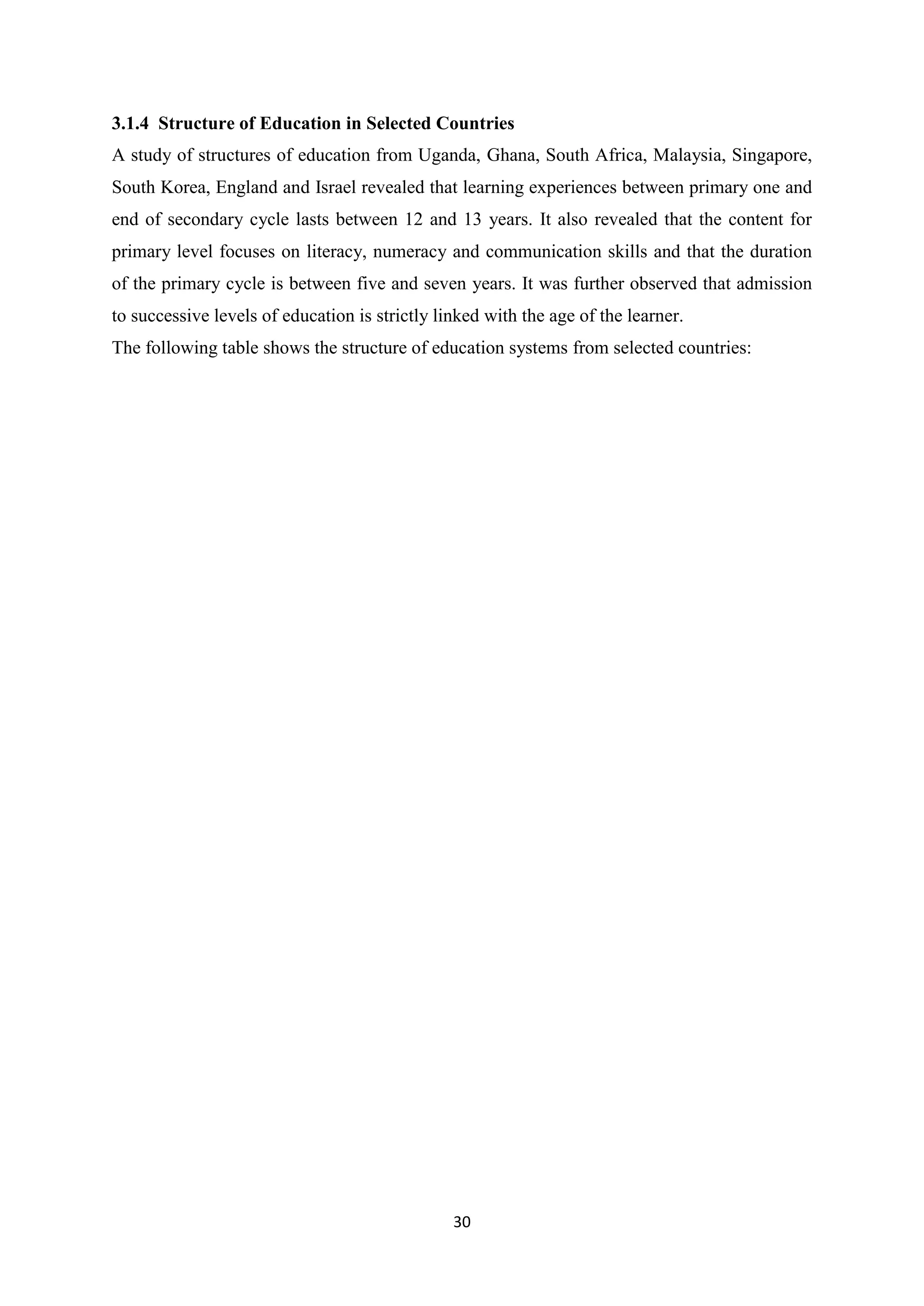 3.1.4 Structure of Education in Selected Countries
A study of structures of education from Uganda, Ghana, South Africa, Malaysia, Singapore,
South Korea, England and Israel revealed that learning experiences between primary one and
end of secondary cycle lasts between 12 and 13 years. It also revealed that the content for
primary level focuses on literacy, numeracy and communication skills and that the duration
of the primary cycle is between five and seven years. It was further observed that admission
to successive levels of education is strictly linked with the age of the learner.
The following table shows the structure of education systems from selected countries:

30

 