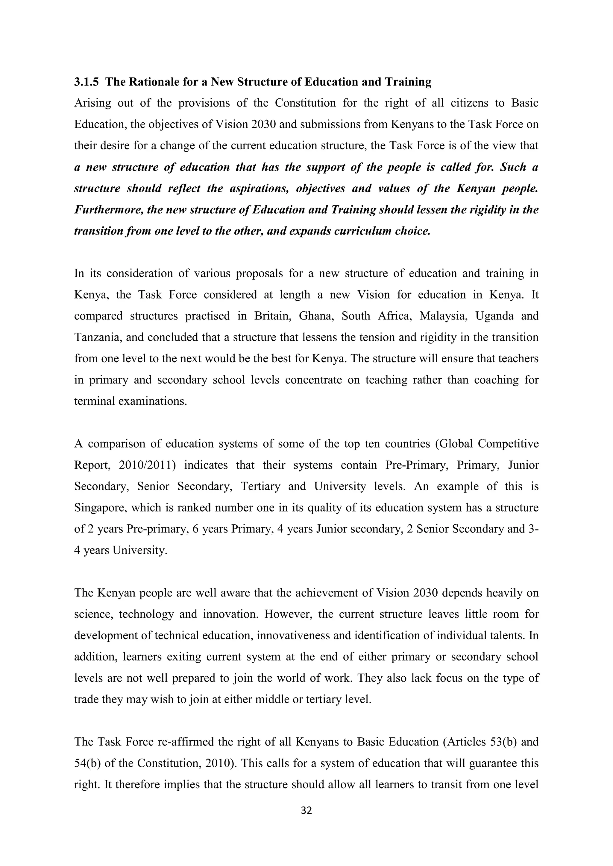 3.1.5 The Rationale for a New Structure of Education and Training
Arising out of the provisions of the Constitution for the right of all citizens to Basic
Education, the objectives of Vision 2030 and submissions from Kenyans to the Task Force on
their desire for a change of the current education structure, the Task Force is of the view that
a new structure of education that has the support of the people is called for. Such a
structure should reflect the aspirations, objectives and values of the Kenyan people.
Furthermore, the new structure of Education and Training should lessen the rigidity in the
transition from one level to the other, and expands curriculum choice.

In its consideration of various proposals for a new structure of education and training in
Kenya, the Task Force considered at length a new Vision for education in Kenya. It
compared structures practised in Britain, Ghana, South Africa, Malaysia, Uganda and
Tanzania, and concluded that a structure that lessens the tension and rigidity in the transition
from one level to the next would be the best for Kenya. The structure will ensure that teachers
in primary and secondary school levels concentrate on teaching rather than coaching for
terminal examinations.

A comparison of education systems of some of the top ten countries (Global Competitive
Report, 2010/2011) indicates that their systems contain Pre-Primary, Primary, Junior
Secondary, Senior Secondary, Tertiary and University levels. An example of this is
Singapore, which is ranked number one in its quality of its education system has a structure
of 2 years Pre-primary, 6 years Primary, 4 years Junior secondary, 2 Senior Secondary and 34 years University.

The Kenyan people are well aware that the achievement of Vision 2030 depends heavily on
science, technology and innovation. However, the current structure leaves little room for
development of technical education, innovativeness and identification of individual talents. In
addition, learners exiting current system at the end of either primary or secondary school
levels are not well prepared to join the world of work. They also lack focus on the type of
trade they may wish to join at either middle or tertiary level.

The Task Force re-affirmed the right of all Kenyans to Basic Education (Articles 53(b) and
54(b) of the Constitution, 2010). This calls for a system of education that will guarantee this
right. It therefore implies that the structure should allow all learners to transit from one level
32

 