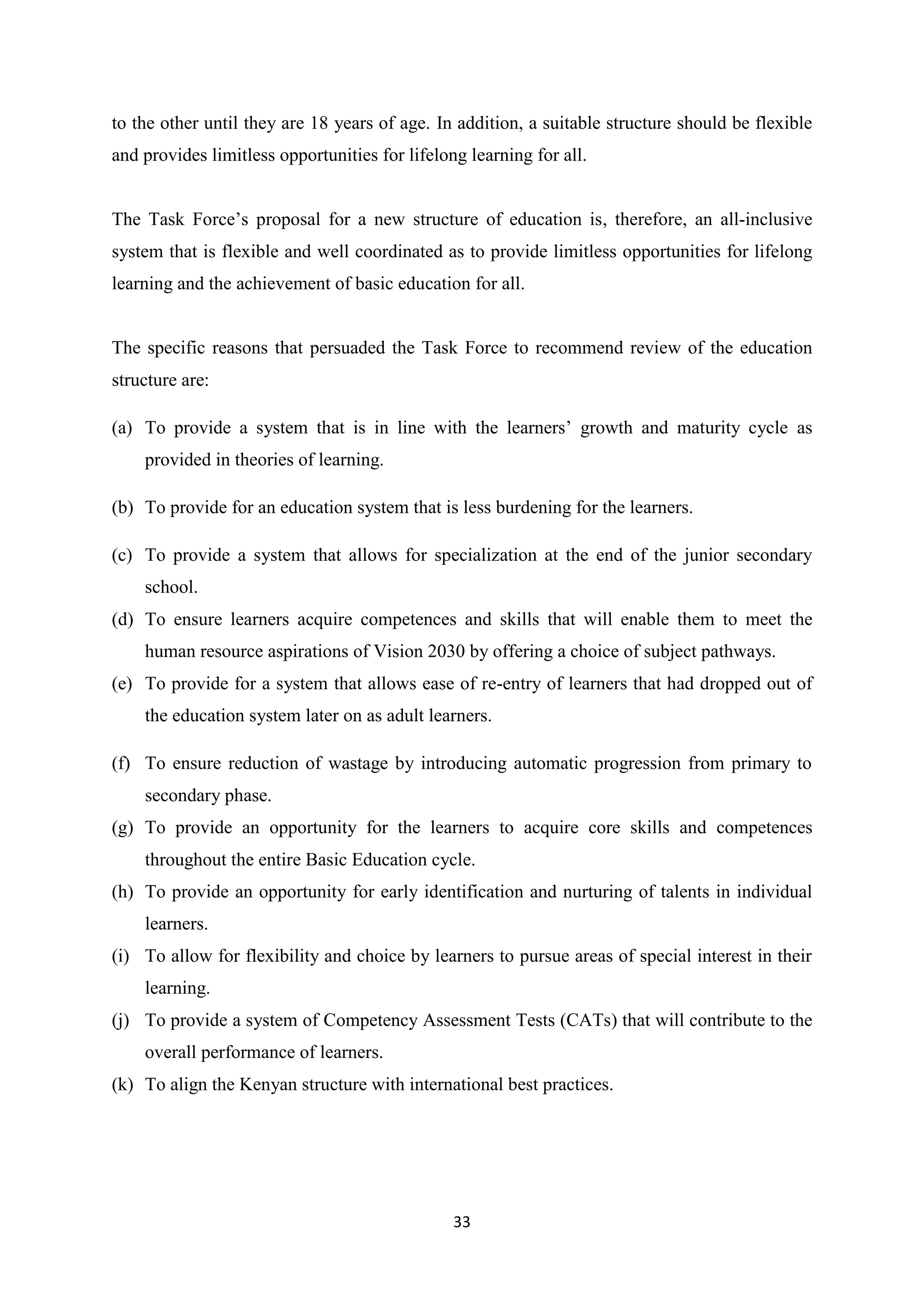 to the other until they are 18 years of age. In addition, a suitable structure should be flexible
and provides limitless opportunities for lifelong learning for all.

The Task Force‘s proposal for a new structure of education is, therefore, an all-inclusive
system that is flexible and well coordinated as to provide limitless opportunities for lifelong
learning and the achievement of basic education for all.

The specific reasons that persuaded the Task Force to recommend review of the education
structure are:
(a) To provide a system that is in line with the learners‘ growth and maturity cycle as
provided in theories of learning.
(b) To provide for an education system that is less burdening for the learners.
(c) To provide a system that allows for specialization at the end of the junior secondary
school.
(d) To ensure learners acquire competences and skills that will enable them to meet the
human resource aspirations of Vision 2030 by offering a choice of subject pathways.
(e) To provide for a system that allows ease of re-entry of learners that had dropped out of
the education system later on as adult learners.
(f) To ensure reduction of wastage by introducing automatic progression from primary to
secondary phase.
(g) To provide an opportunity for the learners to acquire core skills and competences
throughout the entire Basic Education cycle.
(h) To provide an opportunity for early identification and nurturing of talents in individual
learners.
(i) To allow for flexibility and choice by learners to pursue areas of special interest in their
learning.
(j) To provide a system of Competency Assessment Tests (CATs) that will contribute to the
overall performance of learners.
(k) To align the Kenyan structure with international best practices.

33

 