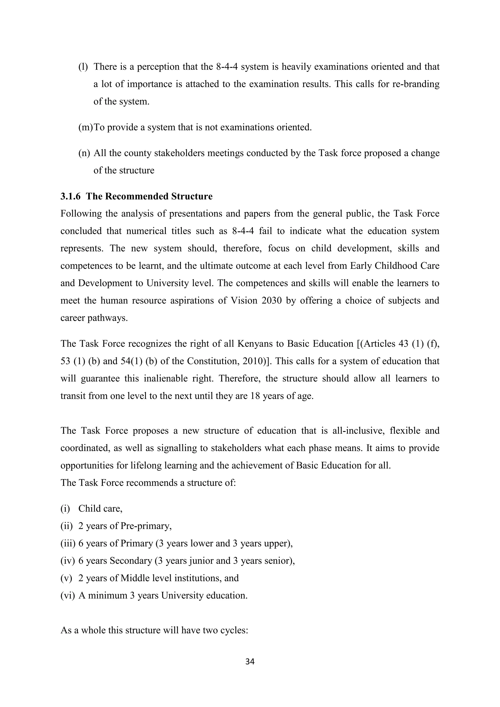 (l) There is a perception that the 8-4-4 system is heavily examinations oriented and that
a lot of importance is attached to the examination results. This calls for re-branding
of the system.
(m) To provide a system that is not examinations oriented.
(n) All the county stakeholders meetings conducted by the Task force proposed a change
of the structure
3.1.6 The Recommended Structure
Following the analysis of presentations and papers from the general public, the Task Force
concluded that numerical titles such as 8-4-4 fail to indicate what the education system
represents. The new system should, therefore, focus on child development, skills and
competences to be learnt, and the ultimate outcome at each level from Early Childhood Care
and Development to University level. The competences and skills will enable the learners to
meet the human resource aspirations of Vision 2030 by offering a choice of subjects and
career pathways.
The Task Force recognizes the right of all Kenyans to Basic Education [(Articles 43 (1) (f),
53 (1) (b) and 54(1) (b) of the Constitution, 2010)]. This calls for a system of education that
will guarantee this inalienable right. Therefore, the structure should allow all learners to
transit from one level to the next until they are 18 years of age.

The Task Force proposes a new structure of education that is all-inclusive, flexible and
coordinated, as well as signalling to stakeholders what each phase means. It aims to provide
opportunities for lifelong learning and the achievement of Basic Education for all.
The Task Force recommends a structure of:
(i) Child care,
(ii) 2 years of Pre-primary,
(iii) 6 years of Primary (3 years lower and 3 years upper),
(iv) 6 years Secondary (3 years junior and 3 years senior),
(v) 2 years of Middle level institutions, and
(vi) A minimum 3 years University education.

As a whole this structure will have two cycles:
34

 