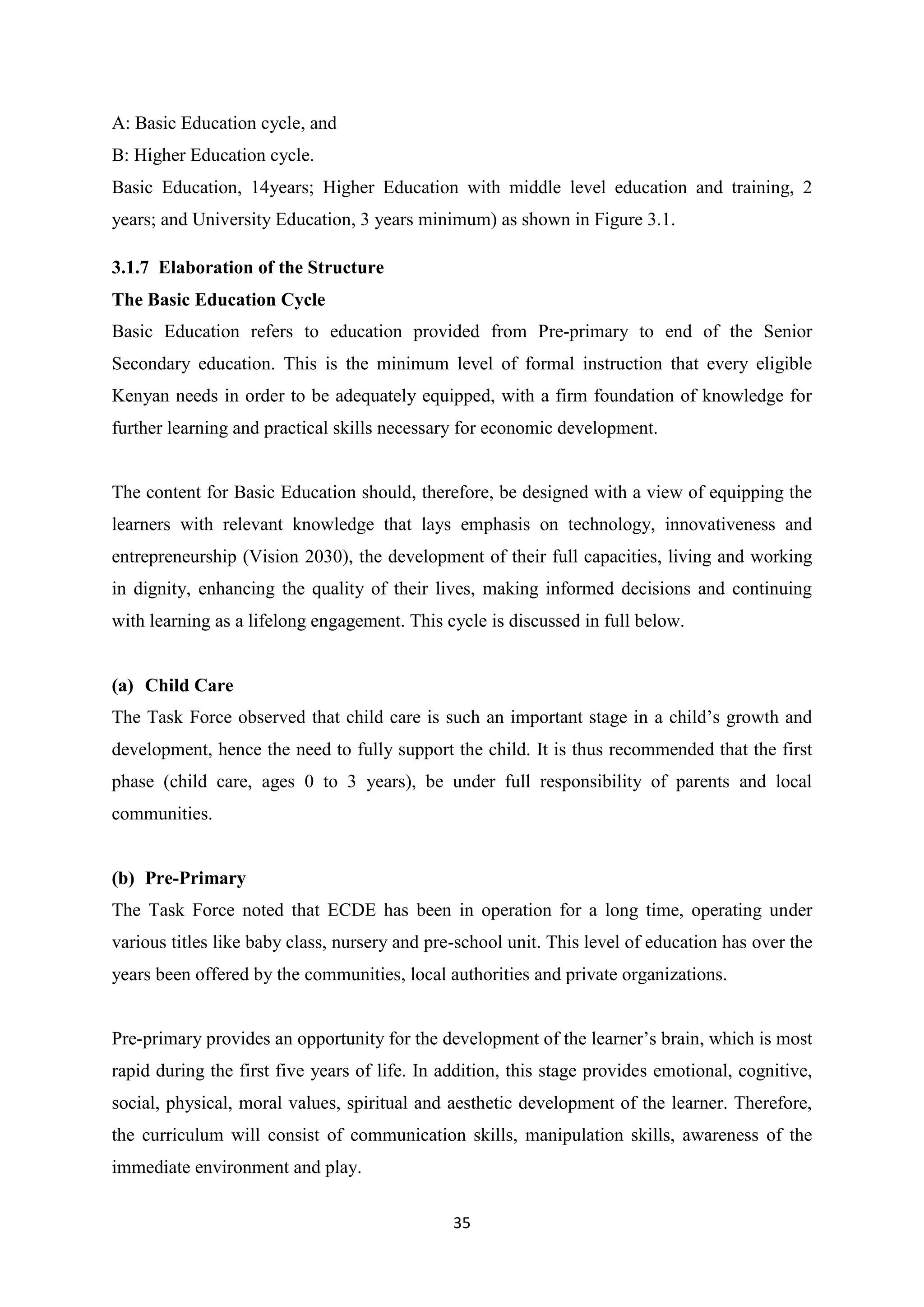 A: Basic Education cycle, and
B: Higher Education cycle.
Basic Education, 14years; Higher Education with middle level education and training, 2
years; and University Education, 3 years minimum) as shown in Figure 3.1.
3.1.7 Elaboration of the Structure
The Basic Education Cycle
Basic Education refers to education provided from Pre-primary to end of the Senior
Secondary education. This is the minimum level of formal instruction that every eligible
Kenyan needs in order to be adequately equipped, with a firm foundation of knowledge for
further learning and practical skills necessary for economic development.

The content for Basic Education should, therefore, be designed with a view of equipping the
learners with relevant knowledge that lays emphasis on technology, innovativeness and
entrepreneurship (Vision 2030), the development of their full capacities, living and working
in dignity, enhancing the quality of their lives, making informed decisions and continuing
with learning as a lifelong engagement. This cycle is discussed in full below.

(a) Child Care
The Task Force observed that child care is such an important stage in a child‘s growth and
development, hence the need to fully support the child. It is thus recommended that the first
phase (child care, ages 0 to 3 years), be under full responsibility of parents and local
communities.

(b) Pre-Primary
The Task Force noted that ECDE has been in operation for a long time, operating under
various titles like baby class, nursery and pre-school unit. This level of education has over the
years been offered by the communities, local authorities and private organizations.
Pre-primary provides an opportunity for the development of the learner‘s brain, which is most
rapid during the first five years of life. In addition, this stage provides emotional, cognitive,
social, physical, moral values, spiritual and aesthetic development of the learner. Therefore,
the curriculum will consist of communication skills, manipulation skills, awareness of the
immediate environment and play.
35

 