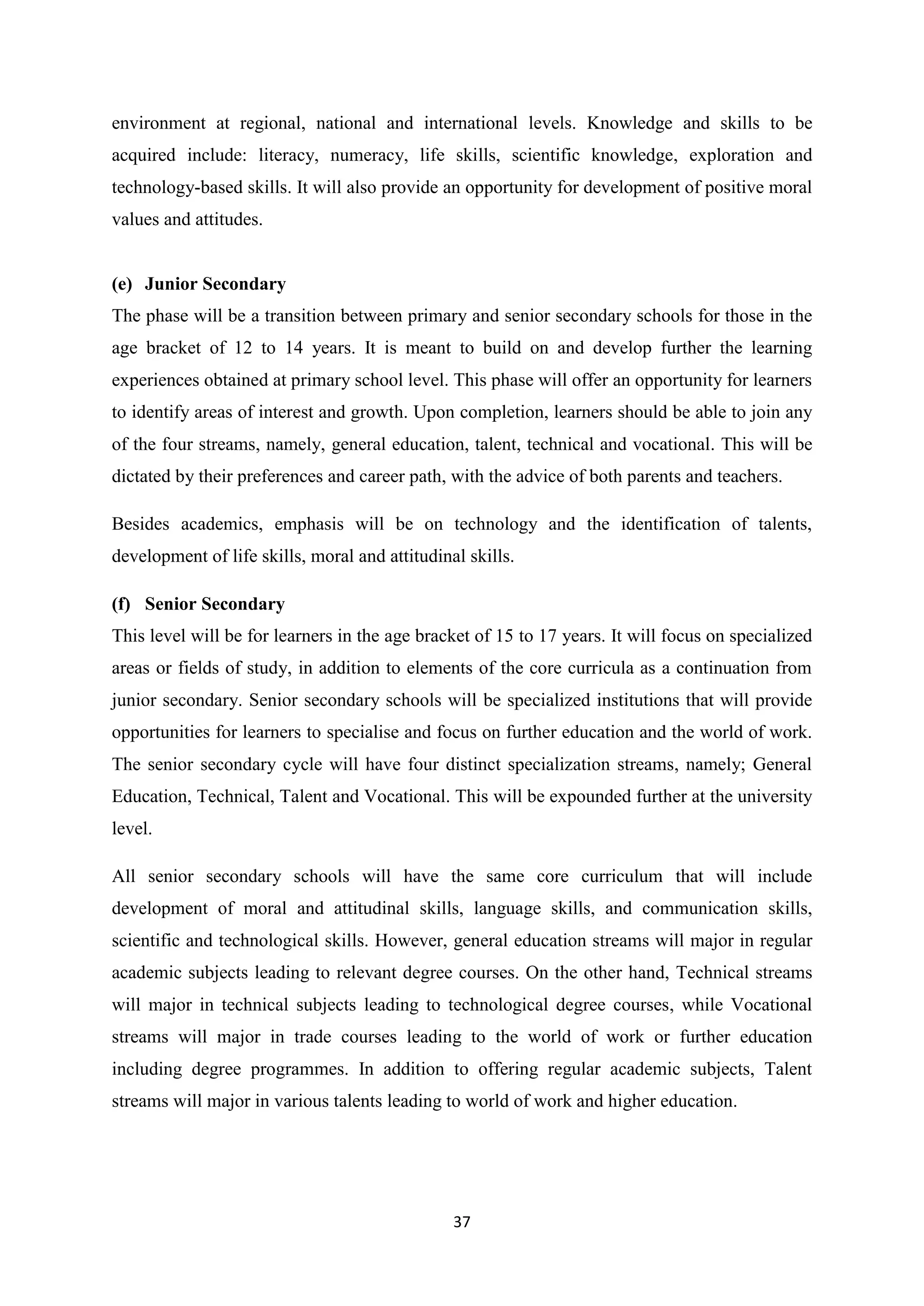 environment at regional, national and international levels. Knowledge and skills to be
acquired include: literacy, numeracy, life skills, scientific knowledge, exploration and
technology-based skills. It will also provide an opportunity for development of positive moral
values and attitudes.

(e) Junior Secondary
The phase will be a transition between primary and senior secondary schools for those in the
age bracket of 12 to 14 years. It is meant to build on and develop further the learning
experiences obtained at primary school level. This phase will offer an opportunity for learners
to identify areas of interest and growth. Upon completion, learners should be able to join any
of the four streams, namely, general education, talent, technical and vocational. This will be
dictated by their preferences and career path, with the advice of both parents and teachers.
Besides academics, emphasis will be on technology and the identification of talents,
development of life skills, moral and attitudinal skills.
(f) Senior Secondary
This level will be for learners in the age bracket of 15 to 17 years. It will focus on specialized
areas or fields of study, in addition to elements of the core curricula as a continuation from
junior secondary. Senior secondary schools will be specialized institutions that will provide
opportunities for learners to specialise and focus on further education and the world of work.
The senior secondary cycle will have four distinct specialization streams, namely; General
Education, Technical, Talent and Vocational. This will be expounded further at the university
level.
All senior secondary schools will have the same core curriculum that will include
development of moral and attitudinal skills, language skills, and communication skills,
scientific and technological skills. However, general education streams will major in regular
academic subjects leading to relevant degree courses. On the other hand, Technical streams
will major in technical subjects leading to technological degree courses, while Vocational
streams will major in trade courses leading to the world of work or further education
including degree programmes. In addition to offering regular academic subjects, Talent
streams will major in various talents leading to world of work and higher education.

37

 