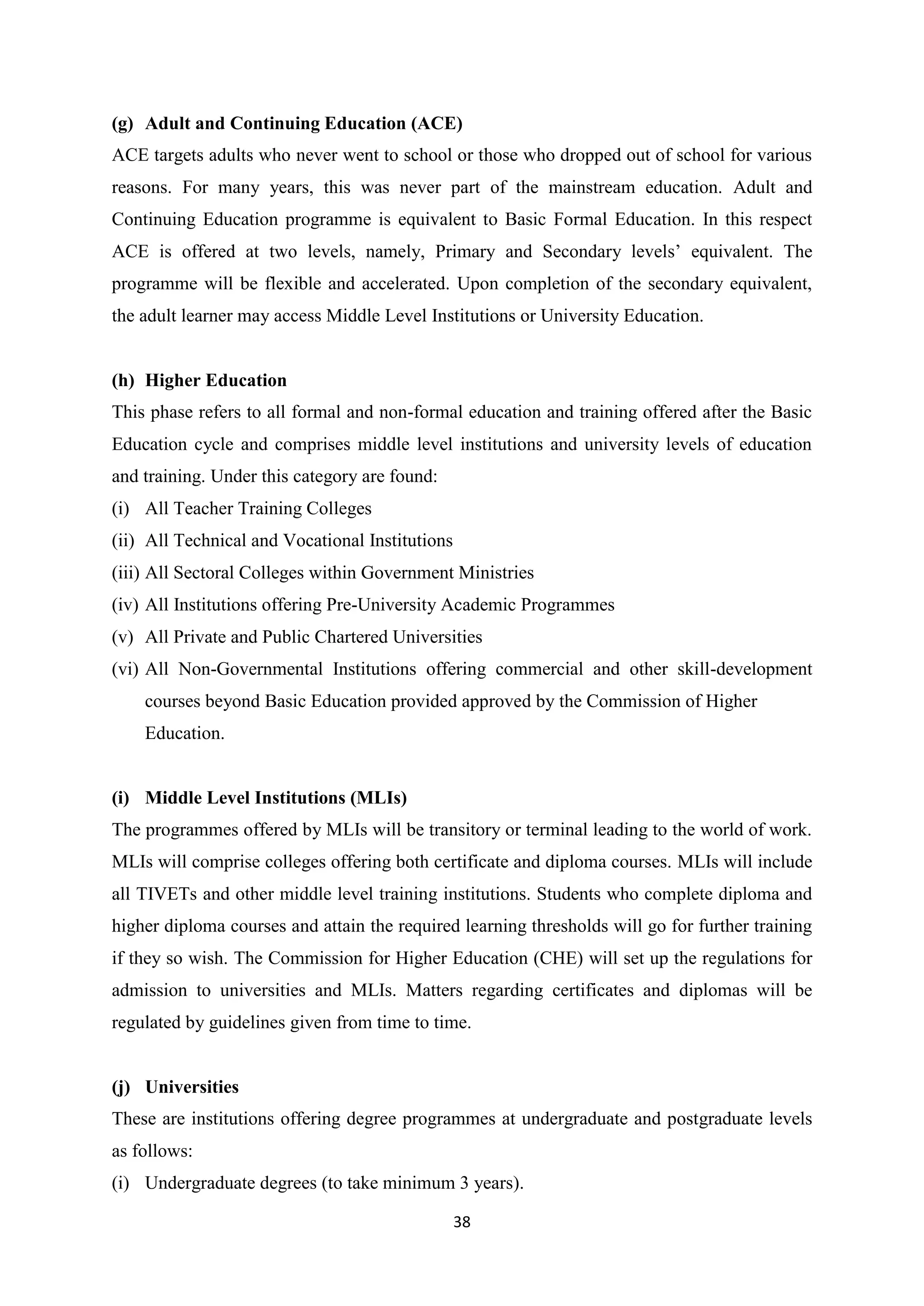 (g) Adult and Continuing Education (ACE)
ACE targets adults who never went to school or those who dropped out of school for various
reasons. For many years, this was never part of the mainstream education. Adult and
Continuing Education programme is equivalent to Basic Formal Education. In this respect
ACE is offered at two levels, namely, Primary and Secondary levels‘ equivalent. The
programme will be flexible and accelerated. Upon completion of the secondary equivalent,
the adult learner may access Middle Level Institutions or University Education.

(h) Higher Education
This phase refers to all formal and non-formal education and training offered after the Basic
Education cycle and comprises middle level institutions and university levels of education
and training. Under this category are found:
(i) All Teacher Training Colleges
(ii) All Technical and Vocational Institutions
(iii) All Sectoral Colleges within Government Ministries
(iv) All Institutions offering Pre-University Academic Programmes
(v) All Private and Public Chartered Universities
(vi) All Non-Governmental Institutions offering commercial and other skill-development
courses beyond Basic Education provided approved by the Commission of Higher
Education.

(i) Middle Level Institutions (MLIs)
The programmes offered by MLIs will be transitory or terminal leading to the world of work.
MLIs will comprise colleges offering both certificate and diploma courses. MLIs will include
all TIVETs and other middle level training institutions. Students who complete diploma and
higher diploma courses and attain the required learning thresholds will go for further training
if they so wish. The Commission for Higher Education (CHE) will set up the regulations for
admission to universities and MLIs. Matters regarding certificates and diplomas will be
regulated by guidelines given from time to time.

(j) Universities
These are institutions offering degree programmes at undergraduate and postgraduate levels
as follows:
(i) Undergraduate degrees (to take minimum 3 years).
38

 