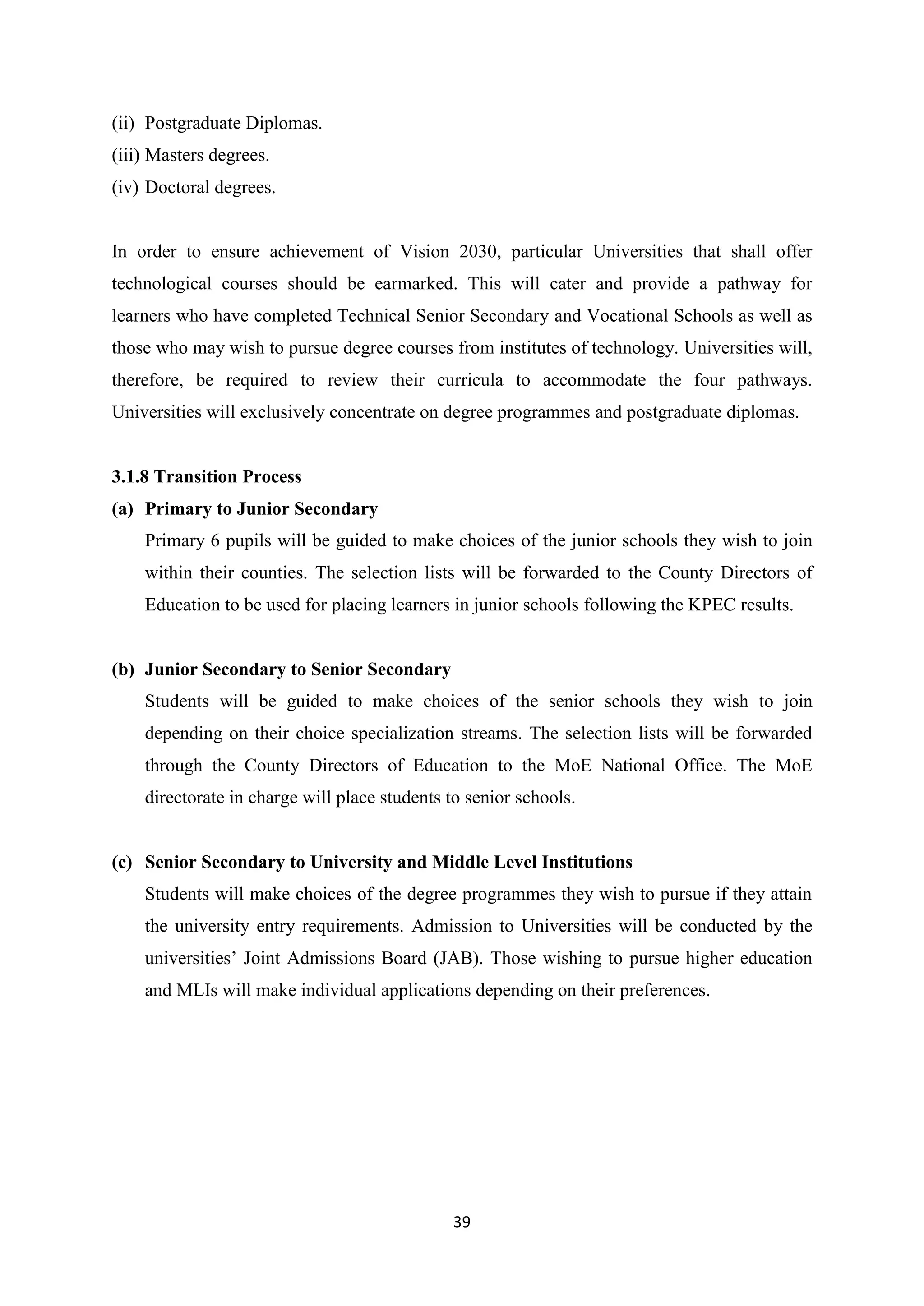 (ii) Postgraduate Diplomas.
(iii) Masters degrees.
(iv) Doctoral degrees.

In order to ensure achievement of Vision 2030, particular Universities that shall offer
technological courses should be earmarked. This will cater and provide a pathway for
learners who have completed Technical Senior Secondary and Vocational Schools as well as
those who may wish to pursue degree courses from institutes of technology. Universities will,
therefore, be required to review their curricula to accommodate the four pathways.
Universities will exclusively concentrate on degree programmes and postgraduate diplomas.

3.1.8 Transition Process
(a) Primary to Junior Secondary
Primary 6 pupils will be guided to make choices of the junior schools they wish to join
within their counties. The selection lists will be forwarded to the County Directors of
Education to be used for placing learners in junior schools following the KPEC results.

(b) Junior Secondary to Senior Secondary
Students will be guided to make choices of the senior schools they wish to join
depending on their choice specialization streams. The selection lists will be forwarded
through the County Directors of Education to the MoE National Office. The MoE
directorate in charge will place students to senior schools.

(c) Senior Secondary to University and Middle Level Institutions
Students will make choices of the degree programmes they wish to pursue if they attain
the university entry requirements. Admission to Universities will be conducted by the
universities‘ Joint Admissions Board (JAB). Those wishing to pursue higher education
and MLIs will make individual applications depending on their preferences.

39

 