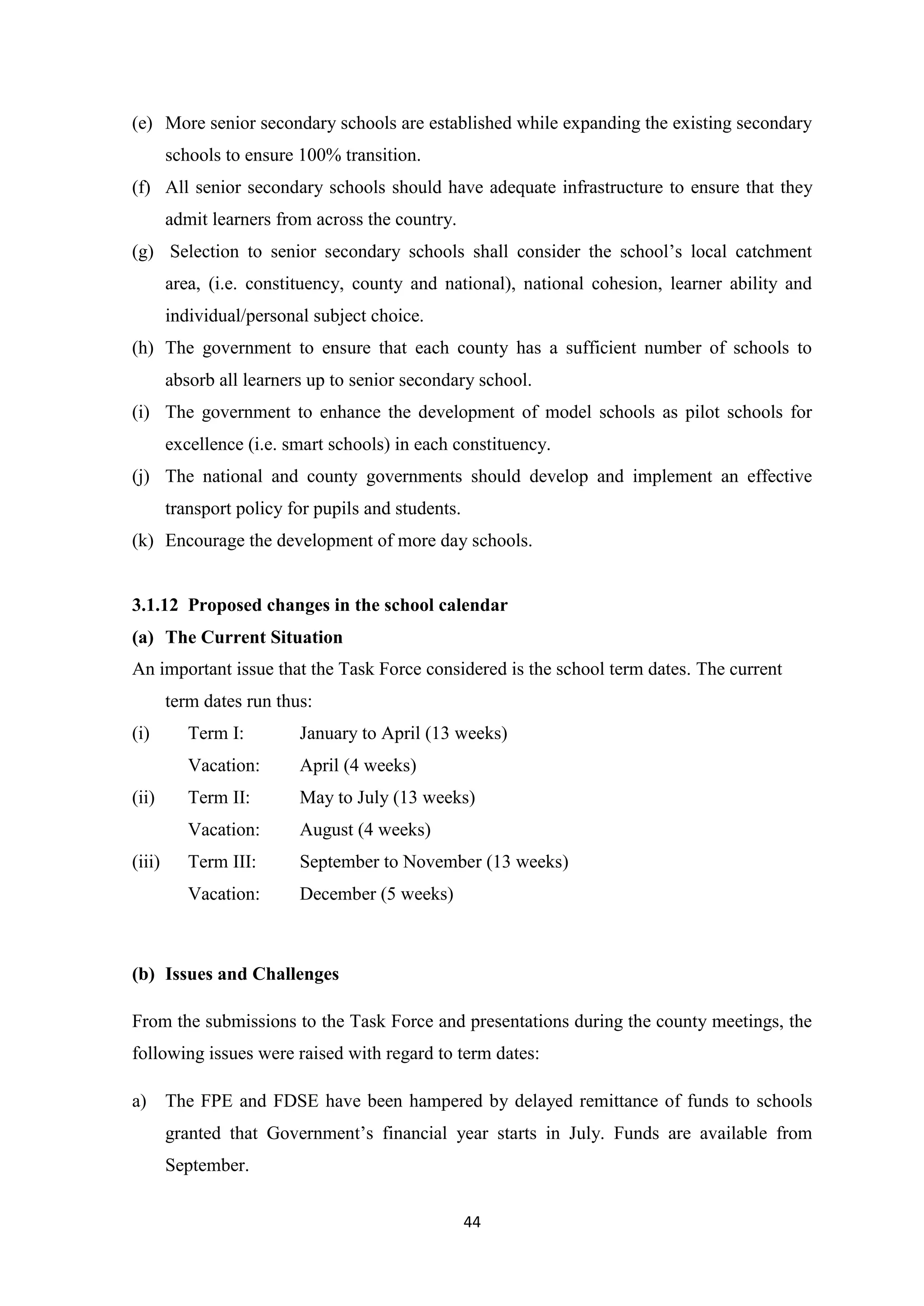(e) More senior secondary schools are established while expanding the existing secondary
schools to ensure 100% transition.
(f) All senior secondary schools should have adequate infrastructure to ensure that they
admit learners from across the country.
(g) Selection to senior secondary schools shall consider the school‘s local catchment
area, (i.e. constituency, county and national), national cohesion, learner ability and
individual/personal subject choice.
(h) The government to ensure that each county has a sufficient number of schools to
absorb all learners up to senior secondary school.
(i) The government to enhance the development of model schools as pilot schools for
excellence (i.e. smart schools) in each constituency.
(j) The national and county governments should develop and implement an effective
transport policy for pupils and students.
(k) Encourage the development of more day schools.

3.1.12 Proposed changes in the school calendar
(a) The Current Situation
An important issue that the Task Force considered is the school term dates. The current
term dates run thus:
(i)

April (4 weeks)

Term II:

May to July (13 weeks)

Vacation:

August (4 weeks)

Term III:

September to November (13 weeks)

Vacation:

(iii)

January to April (13 weeks)

Vacation:
(ii)

Term I:

December (5 weeks)

(b) Issues and Challenges
From the submissions to the Task Force and presentations during the county meetings, the
following issues were raised with regard to term dates:
a)

The FPE and FDSE have been hampered by delayed remittance of funds to schools
granted that Government‘s financial year starts in July. Funds are available from
September.
44

 