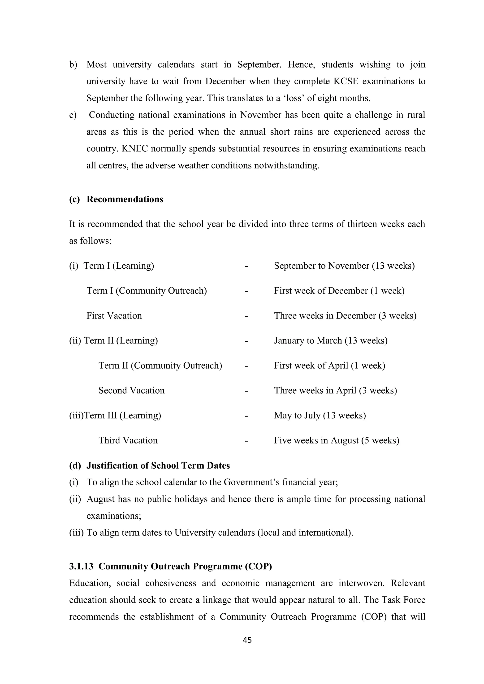 b) Most university calendars start in September. Hence, students wishing to join
university have to wait from December when they complete KCSE examinations to
September the following year. This translates to a ‗loss‘ of eight months.
c)

Conducting national examinations in November has been quite a challenge in rural
areas as this is the period when the annual short rains are experienced across the
country. KNEC normally spends substantial resources in ensuring examinations reach
all centres, the adverse weather conditions notwithstanding.

(c) Recommendations
It is recommended that the school year be divided into three terms of thirteen weeks each
as follows:
(i) Term I (Learning)

-

September to November (13 weeks)

Term I (Community Outreach)

-

First week of December (1 week)

First Vacation

-

Three weeks in December (3 weeks)

(ii) Term II (Learning)

-

January to March (13 weeks)

Term II (Community Outreach)

-

First week of April (1 week)

Second Vacation

-

Three weeks in April (3 weeks)

-

May to July (13 weeks)

-

Five weeks in August (5 weeks)

(iii)Term III (Learning)
Third Vacation
(d) Justification of School Term Dates

(i) To align the school calendar to the Government‘s financial year;
(ii) August has no public holidays and hence there is ample time for processing national
examinations;
(iii) To align term dates to University calendars (local and international).

3.1.13 Community Outreach Programme (COP)
Education, social cohesiveness and economic management are interwoven. Relevant
education should seek to create a linkage that would appear natural to all. The Task Force
recommends the establishment of a Community Outreach Programme (COP) that will
45

 