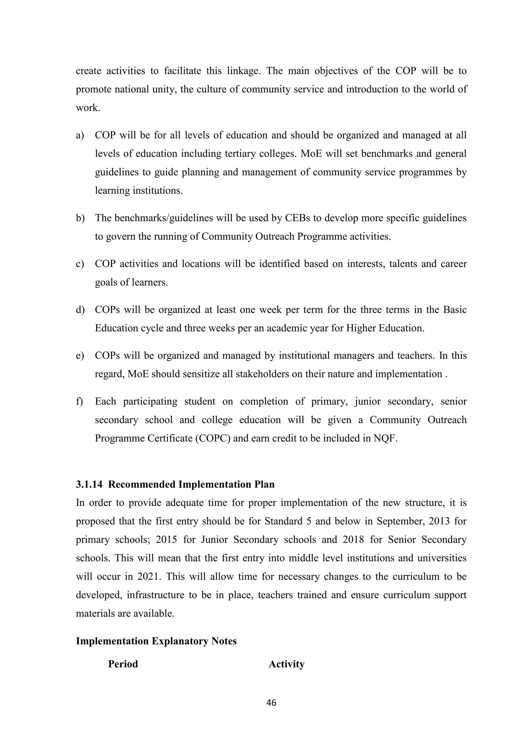 create activities to facilitate this linkage. The main objectives of the COP will be to
promote national unity, the culture of community service and introduction to the world of
work.
a)

COP will be for all levels of education and should be organized and managed at all
levels of education including tertiary colleges. MoE will set benchmarks and general
guidelines to guide planning and management of community service programmes by
learning institutions.

b) The benchmarks/guidelines will be used by CEBs to develop more specific guidelines
to govern the running of Community Outreach Programme activities.
c)

COP activities and locations will be identified based on interests, talents and career
goals of learners.

d) COPs will be organized at least one week per term for the three terms in the Basic
Education cycle and three weeks per an academic year for Higher Education.
e)

COPs will be organized and managed by institutional managers and teachers. In this
regard, MoE should sensitize all stakeholders on their nature and implementation .

f)

Each participating student on completion of primary, junior secondary, senior
secondary school and college education will be given a Community Outreach
Programme Certificate (COPC) and earn credit to be included in NQF.

3.1.14 Recommended Implementation Plan
In order to provide adequate time for proper implementation of the new structure, it is
proposed that the first entry should be for Standard 5 and below in September, 2013 for
primary schools; 2015 for Junior Secondary schools and 2018 for Senior Secondary
schools. This will mean that the first entry into middle level institutions and universities
will occur in 2021. This will allow time for necessary changes to the curriculum to be
developed, infrastructure to be in place, teachers trained and ensure curriculum support
materials are available.
Implementation Explanatory Notes
Period

Activity

46

 