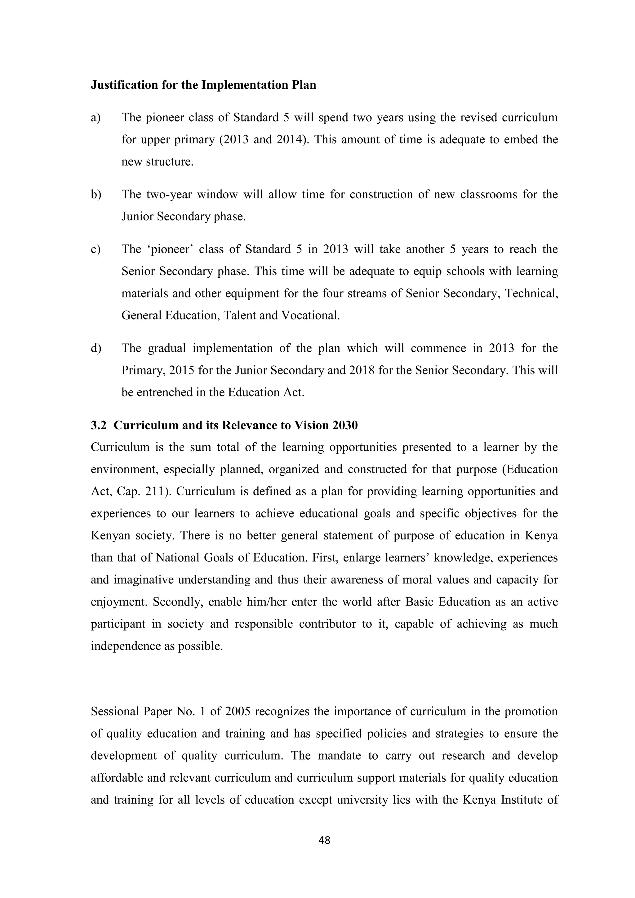 Justification for the Implementation Plan
a)

The pioneer class of Standard 5 will spend two years using the revised curriculum
for upper primary (2013 and 2014). This amount of time is adequate to embed the
new structure.

b)

The two-year window will allow time for construction of new classrooms for the
Junior Secondary phase.

c)

The ‗pioneer‘ class of Standard 5 in 2013 will take another 5 years to reach the
Senior Secondary phase. This time will be adequate to equip schools with learning
materials and other equipment for the four streams of Senior Secondary, Technical,
General Education, Talent and Vocational.

d)

The gradual implementation of the plan which will commence in 2013 for the
Primary, 2015 for the Junior Secondary and 2018 for the Senior Secondary. This will
be entrenched in the Education Act.

3.2 Curriculum and its Relevance to Vision 2030
Curriculum is the sum total of the learning opportunities presented to a learner by the
environment, especially planned, organized and constructed for that purpose (Education
Act, Cap. 211). Curriculum is defined as a plan for providing learning opportunities and
experiences to our learners to achieve educational goals and specific objectives for the
Kenyan society. There is no better general statement of purpose of education in Kenya
than that of National Goals of Education. First, enlarge learners‘ knowledge, experiences
and imaginative understanding and thus their awareness of moral values and capacity for
enjoyment. Secondly, enable him/her enter the world after Basic Education as an active
participant in society and responsible contributor to it, capable of achieving as much
independence as possible.

Sessional Paper No. 1 of 2005 recognizes the importance of curriculum in the promotion
of quality education and training and has specified policies and strategies to ensure the
development of quality curriculum. The mandate to carry out research and develop
affordable and relevant curriculum and curriculum support materials for quality education
and training for all levels of education except university lies with the Kenya Institute of
48

 