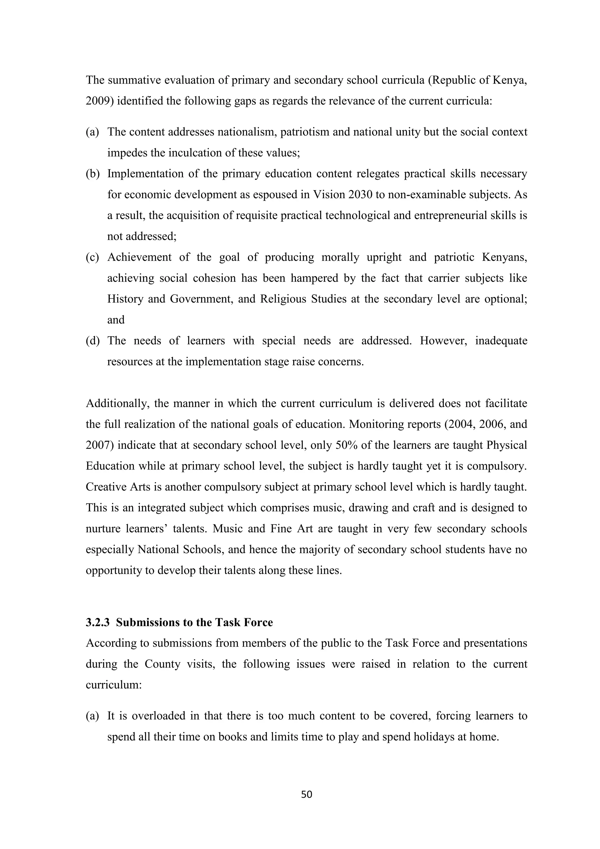 The summative evaluation of primary and secondary school curricula (Republic of Kenya,
2009) identified the following gaps as regards the relevance of the current curricula:
(a) The content addresses nationalism, patriotism and national unity but the social context
impedes the inculcation of these values;
(b) Implementation of the primary education content relegates practical skills necessary
for economic development as espoused in Vision 2030 to non-examinable subjects. As
a result, the acquisition of requisite practical technological and entrepreneurial skills is
not addressed;
(c) Achievement of the goal of producing morally upright and patriotic Kenyans,
achieving social cohesion has been hampered by the fact that carrier subjects like
History and Government, and Religious Studies at the secondary level are optional;
and
(d) The needs of learners with special needs are addressed. However, inadequate
resources at the implementation stage raise concerns.

Additionally, the manner in which the current curriculum is delivered does not facilitate
the full realization of the national goals of education. Monitoring reports (2004, 2006, and
2007) indicate that at secondary school level, only 50% of the learners are taught Physical
Education while at primary school level, the subject is hardly taught yet it is compulsory.
Creative Arts is another compulsory subject at primary school level which is hardly taught.
This is an integrated subject which comprises music, drawing and craft and is designed to
nurture learners‘ talents. Music and Fine Art are taught in very few secondary schools
especially National Schools, and hence the majority of secondary school students have no
opportunity to develop their talents along these lines.

3.2.3 Submissions to the Task Force
According to submissions from members of the public to the Task Force and presentations
during the County visits, the following issues were raised in relation to the current
curriculum:
(a) It is overloaded in that there is too much content to be covered, forcing learners to
spend all their time on books and limits time to play and spend holidays at home.

50

 
