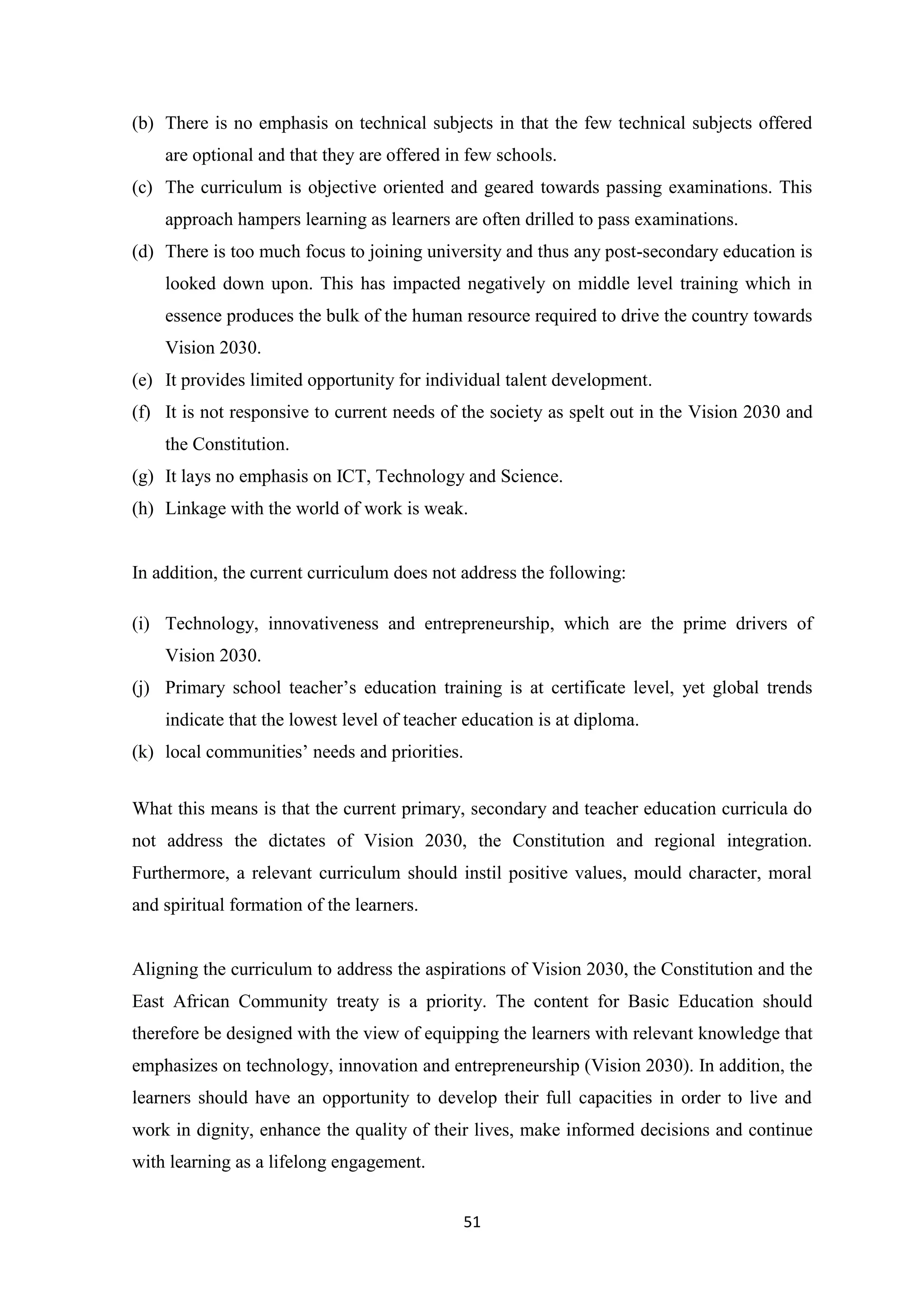 (b) There is no emphasis on technical subjects in that the few technical subjects offered
are optional and that they are offered in few schools.
(c) The curriculum is objective oriented and geared towards passing examinations. This
approach hampers learning as learners are often drilled to pass examinations.
(d) There is too much focus to joining university and thus any post-secondary education is
looked down upon. This has impacted negatively on middle level training which in
essence produces the bulk of the human resource required to drive the country towards
Vision 2030.
(e) It provides limited opportunity for individual talent development.
(f) It is not responsive to current needs of the society as spelt out in the Vision 2030 and
the Constitution.
(g) It lays no emphasis on ICT, Technology and Science.
(h) Linkage with the world of work is weak.

In addition, the current curriculum does not address the following:
(i) Technology, innovativeness and entrepreneurship, which are the prime drivers of
Vision 2030.
(j) Primary school teacher‘s education training is at certificate level, yet global trends
indicate that the lowest level of teacher education is at diploma.
(k) local communities‘ needs and priorities.
What this means is that the current primary, secondary and teacher education curricula do
not address the dictates of Vision 2030, the Constitution and regional integration.
Furthermore, a relevant curriculum should instil positive values, mould character, moral
and spiritual formation of the learners.

Aligning the curriculum to address the aspirations of Vision 2030, the Constitution and the
East African Community treaty is a priority. The content for Basic Education should
therefore be designed with the view of equipping the learners with relevant knowledge that
emphasizes on technology, innovation and entrepreneurship (Vision 2030). In addition, the
learners should have an opportunity to develop their full capacities in order to live and
work in dignity, enhance the quality of their lives, make informed decisions and continue
with learning as a lifelong engagement.
51

 