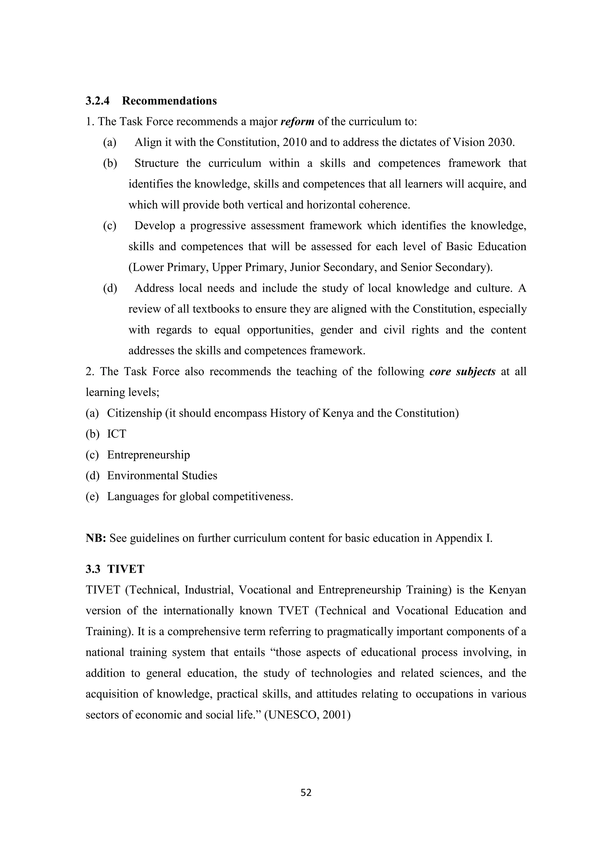 3.2.4 Recommendations
1. The Task Force recommends a major reform of the curriculum to:
(a)

Align it with the Constitution, 2010 and to address the dictates of Vision 2030.

(b)

Structure the curriculum within a skills and competences framework that
identifies the knowledge, skills and competences that all learners will acquire, and
which will provide both vertical and horizontal coherence.

(c)

Develop a progressive assessment framework which identifies the knowledge,
skills and competences that will be assessed for each level of Basic Education
(Lower Primary, Upper Primary, Junior Secondary, and Senior Secondary).

(d)

Address local needs and include the study of local knowledge and culture. A
review of all textbooks to ensure they are aligned with the Constitution, especially
with regards to equal opportunities, gender and civil rights and the content
addresses the skills and competences framework.

2. The Task Force also recommends the teaching of the following core subjects at all
learning levels;
(a) Citizenship (it should encompass History of Kenya and the Constitution)
(b) ICT
(c) Entrepreneurship
(d) Environmental Studies
(e) Languages for global competitiveness.

NB: See guidelines on further curriculum content for basic education in Appendix I.
3.3 TIVET
TIVET (Technical, Industrial, Vocational and Entrepreneurship Training) is the Kenyan
version of the internationally known TVET (Technical and Vocational Education and
Training). It is a comprehensive term referring to pragmatically important components of a
national training system that entails ―those aspects of educational process involving, in
addition to general education, the study of technologies and related sciences, and the
acquisition of knowledge, practical skills, and attitudes relating to occupations in various
sectors of economic and social life.‖ (UNESCO, 2001)

52

 