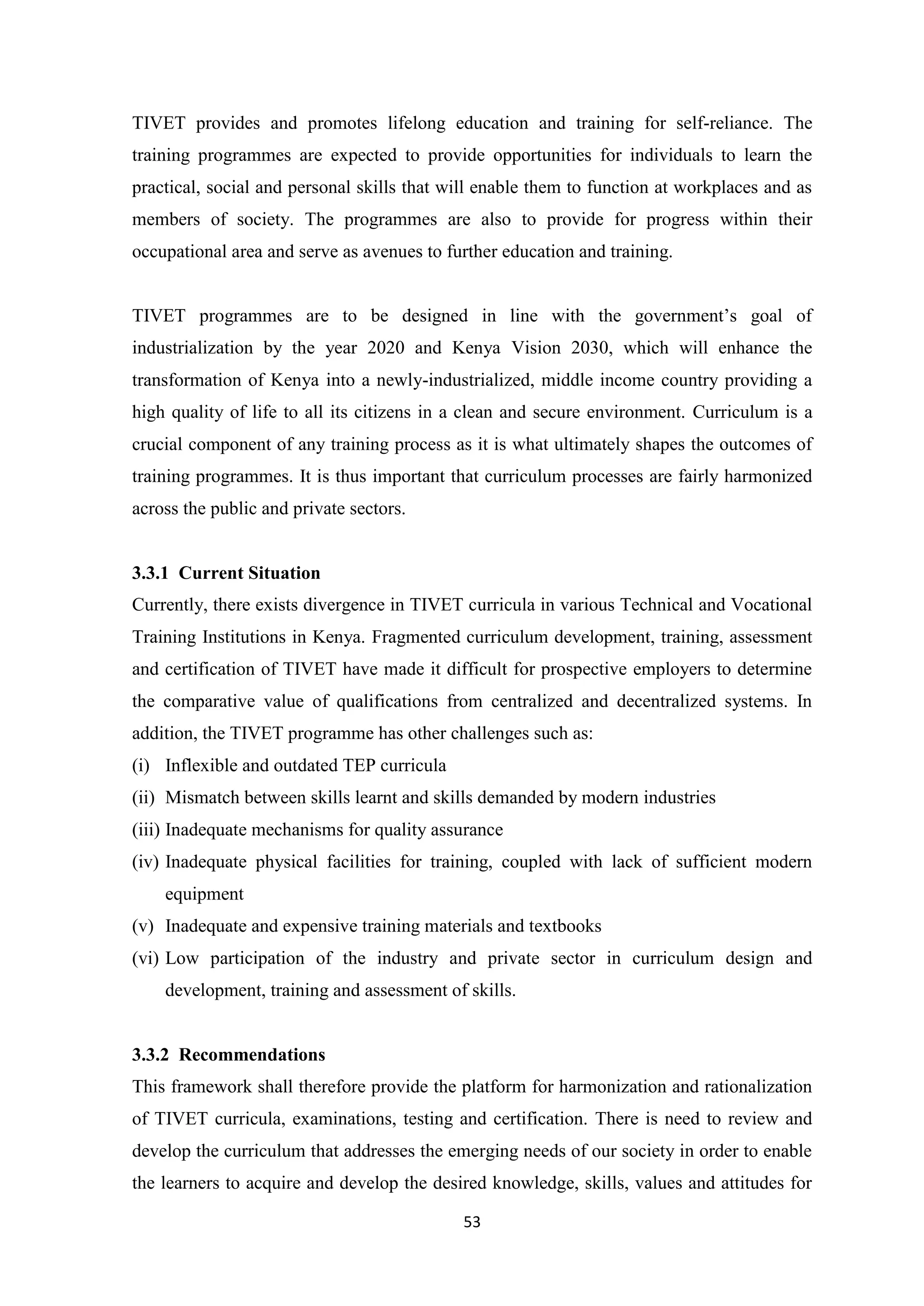 TIVET provides and promotes lifelong education and training for self-reliance. The
training programmes are expected to provide opportunities for individuals to learn the
practical, social and personal skills that will enable them to function at workplaces and as
members of society. The programmes are also to provide for progress within their
occupational area and serve as avenues to further education and training.
TIVET programmes are to be designed in line with the government‘s goal of
industrialization by the year 2020 and Kenya Vision 2030, which will enhance the
transformation of Kenya into a newly-industrialized, middle income country providing a
high quality of life to all its citizens in a clean and secure environment. Curriculum is a
crucial component of any training process as it is what ultimately shapes the outcomes of
training programmes. It is thus important that curriculum processes are fairly harmonized
across the public and private sectors.

3.3.1 Current Situation
Currently, there exists divergence in TIVET curricula in various Technical and Vocational
Training Institutions in Kenya. Fragmented curriculum development, training, assessment
and certification of TIVET have made it difficult for prospective employers to determine
the comparative value of qualifications from centralized and decentralized systems. In
addition, the TIVET programme has other challenges such as:
(i) Inflexible and outdated TEP curricula
(ii) Mismatch between skills learnt and skills demanded by modern industries
(iii) Inadequate mechanisms for quality assurance
(iv) Inadequate physical facilities for training, coupled with lack of sufficient modern
equipment
(v) Inadequate and expensive training materials and textbooks
(vi) Low participation of the industry and private sector in curriculum design and
development, training and assessment of skills.

3.3.2 Recommendations
This framework shall therefore provide the platform for harmonization and rationalization
of TIVET curricula, examinations, testing and certification. There is need to review and
develop the curriculum that addresses the emerging needs of our society in order to enable
the learners to acquire and develop the desired knowledge, skills, values and attitudes for
53

 