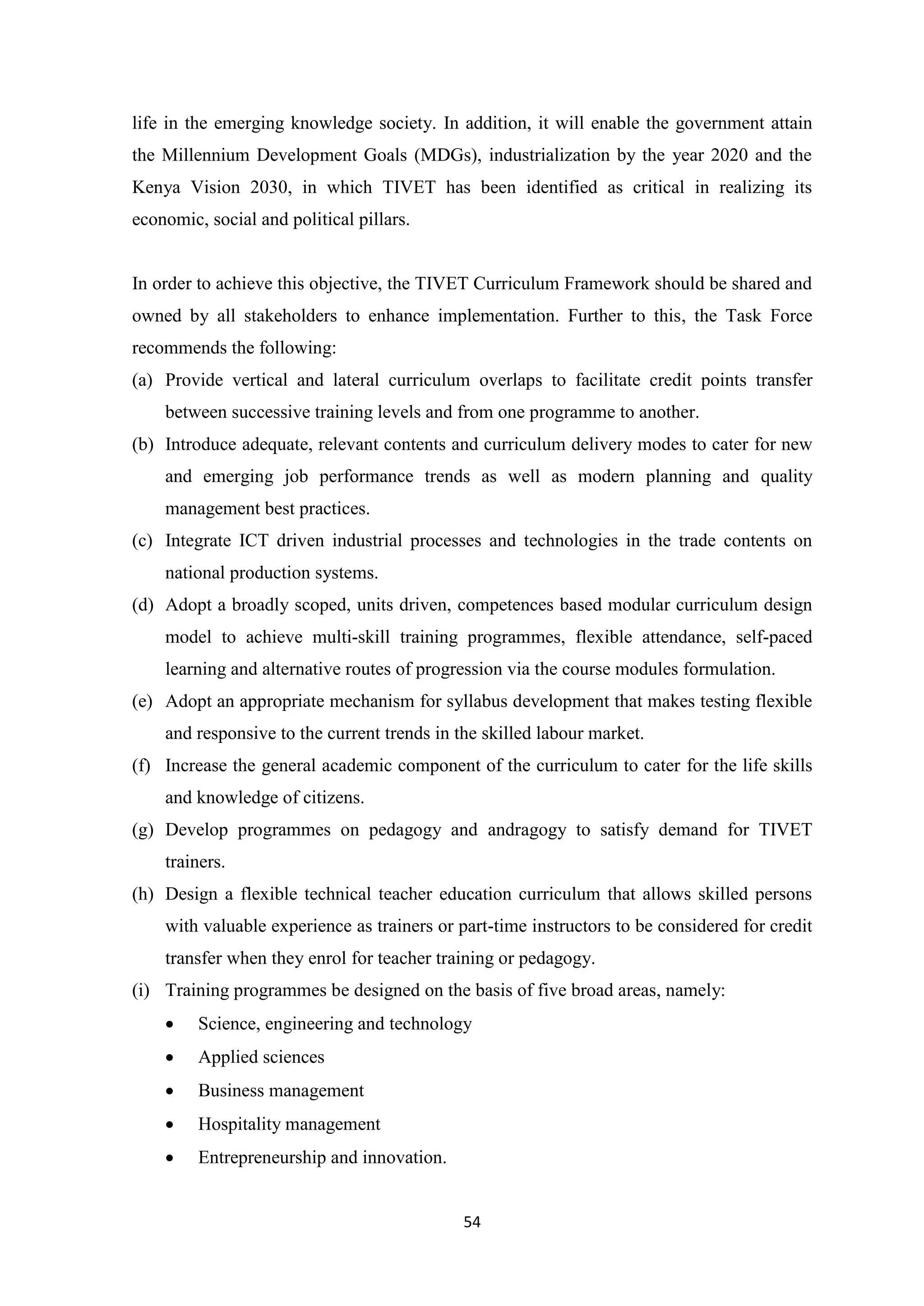 life in the emerging knowledge society. In addition, it will enable the government attain
the Millennium Development Goals (MDGs), industrialization by the year 2020 and the
Kenya Vision 2030, in which TIVET has been identified as critical in realizing its
economic, social and political pillars.

In order to achieve this objective, the TIVET Curriculum Framework should be shared and
owned by all stakeholders to enhance implementation. Further to this, the Task Force
recommends the following:
(a) Provide vertical and lateral curriculum overlaps to facilitate credit points transfer
between successive training levels and from one programme to another.
(b) Introduce adequate, relevant contents and curriculum delivery modes to cater for new
and emerging job performance trends as well as modern planning and quality
management best practices.
(c) Integrate ICT driven industrial processes and technologies in the trade contents on
national production systems.
(d) Adopt a broadly scoped, units driven, competences based modular curriculum design
model to achieve multi-skill training programmes, flexible attendance, self-paced
learning and alternative routes of progression via the course modules formulation.
(e) Adopt an appropriate mechanism for syllabus development that makes testing flexible
and responsive to the current trends in the skilled labour market.
(f) Increase the general academic component of the curriculum to cater for the life skills
and knowledge of citizens.
(g) Develop programmes on pedagogy and andragogy to satisfy demand for TIVET
trainers.
(h) Design a flexible technical teacher education curriculum that allows skilled persons
with valuable experience as trainers or part-time instructors to be considered for credit
transfer when they enrol for teacher training or pedagogy.
(i) Training programmes be designed on the basis of five broad areas, namely:


Science, engineering and technology



Applied sciences



Business management



Hospitality management



Entrepreneurship and innovation.

54

 