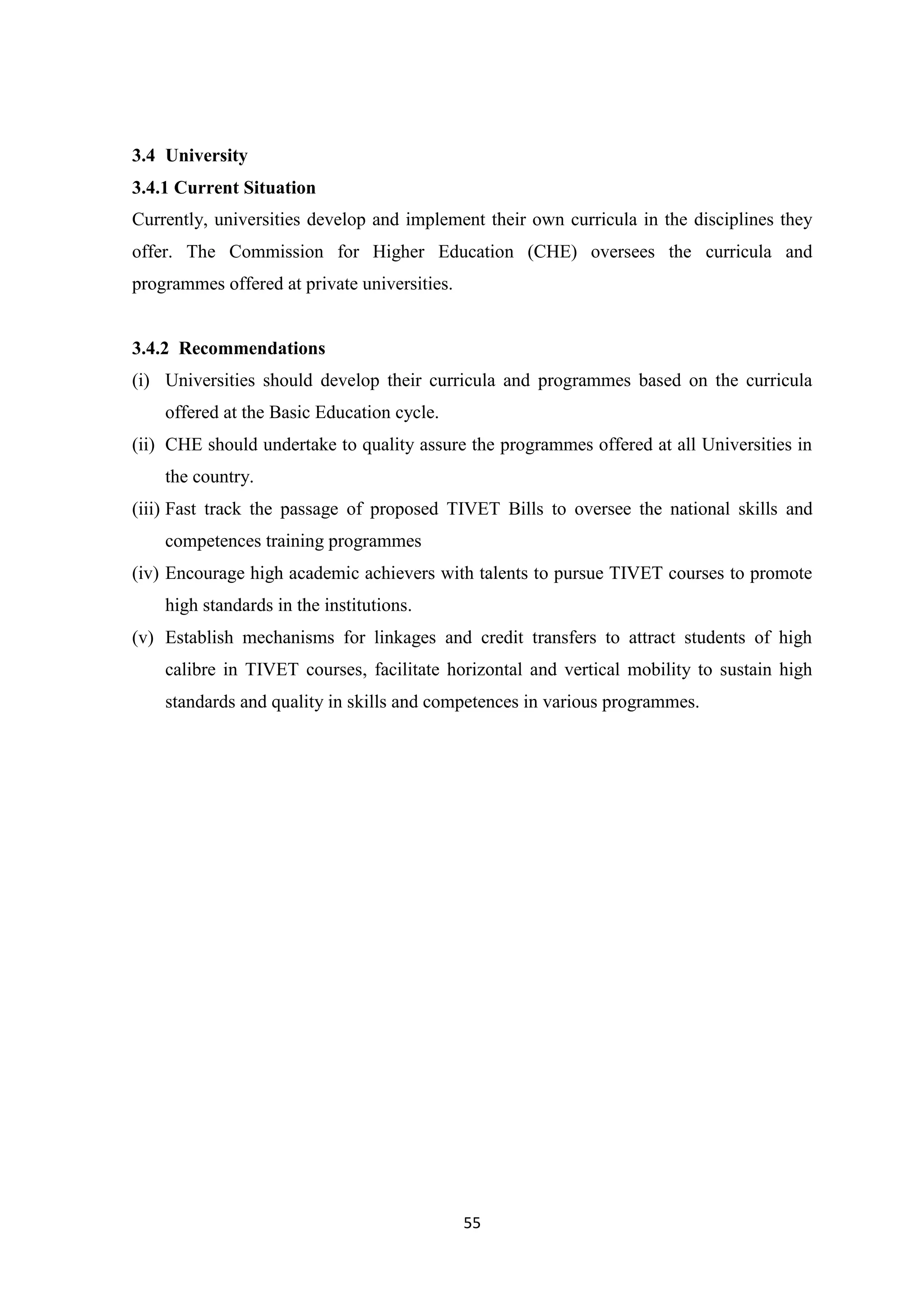 3.4 University
3.4.1 Current Situation
Currently, universities develop and implement their own curricula in the disciplines they
offer. The Commission for Higher Education (CHE) oversees the curricula and
programmes offered at private universities.

3.4.2 Recommendations
(i) Universities should develop their curricula and programmes based on the curricula
offered at the Basic Education cycle.
(ii) CHE should undertake to quality assure the programmes offered at all Universities in
the country.
(iii) Fast track the passage of proposed TIVET Bills to oversee the national skills and
competences training programmes
(iv) Encourage high academic achievers with talents to pursue TIVET courses to promote
high standards in the institutions.
(v) Establish mechanisms for linkages and credit transfers to attract students of high
calibre in TIVET courses, facilitate horizontal and vertical mobility to sustain high
standards and quality in skills and competences in various programmes.

55

 