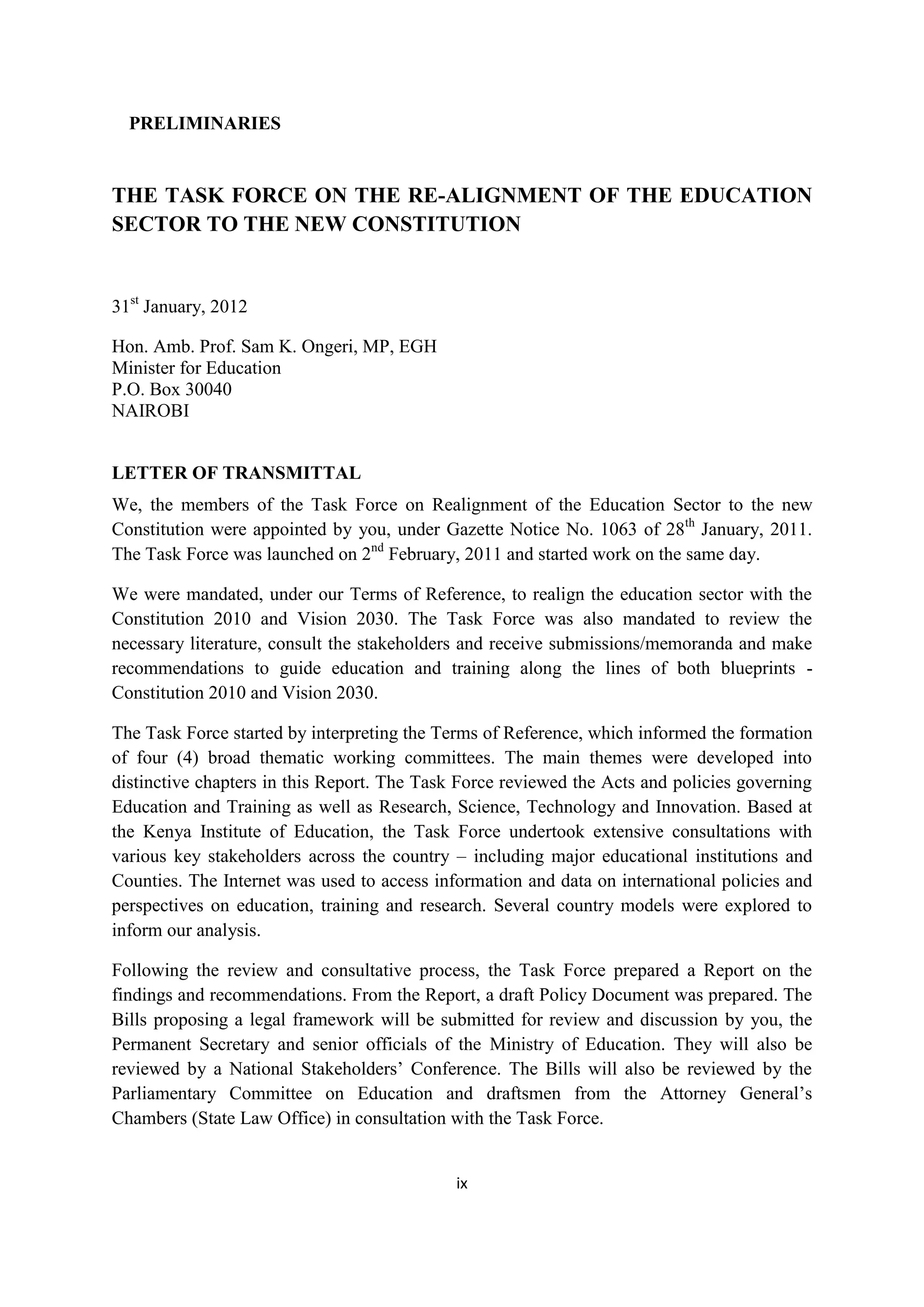 PRELIMINARIES

THE TASK FORCE ON THE RE-ALIGNMENT OF THE EDUCATION
SECTOR TO THE NEW CONSTITUTION

31st January, 2012
Hon. Amb. Prof. Sam K. Ongeri, MP, EGH
Minister for Education
P.O. Box 30040
NAIROBI
LETTER OF TRANSMITTAL
We, the members of the Task Force on Realignment of the Education Sector to the new
Constitution were appointed by you, under Gazette Notice No. 1063 of 28th January, 2011.
The Task Force was launched on 2nd February, 2011 and started work on the same day.
We were mandated, under our Terms of Reference, to realign the education sector with the
Constitution 2010 and Vision 2030. The Task Force was also mandated to review the
necessary literature, consult the stakeholders and receive submissions/memoranda and make
recommendations to guide education and training along the lines of both blueprints Constitution 2010 and Vision 2030.
The Task Force started by interpreting the Terms of Reference, which informed the formation
of four (4) broad thematic working committees. The main themes were developed into
distinctive chapters in this Report. The Task Force reviewed the Acts and policies governing
Education and Training as well as Research, Science, Technology and Innovation. Based at
the Kenya Institute of Education, the Task Force undertook extensive consultations with
various key stakeholders across the country – including major educational institutions and
Counties. The Internet was used to access information and data on international policies and
perspectives on education, training and research. Several country models were explored to
inform our analysis.
Following the review and consultative process, the Task Force prepared a Report on the
findings and recommendations. From the Report, a draft Policy Document was prepared. The
Bills proposing a legal framework will be submitted for review and discussion by you, the
Permanent Secretary and senior officials of the Ministry of Education. They will also be
reviewed by a National Stakeholders‘ Conference. The Bills will also be reviewed by the
Parliamentary Committee on Education and draftsmen from the Attorney General‘s
Chambers (State Law Office) in consultation with the Task Force.

ix

 