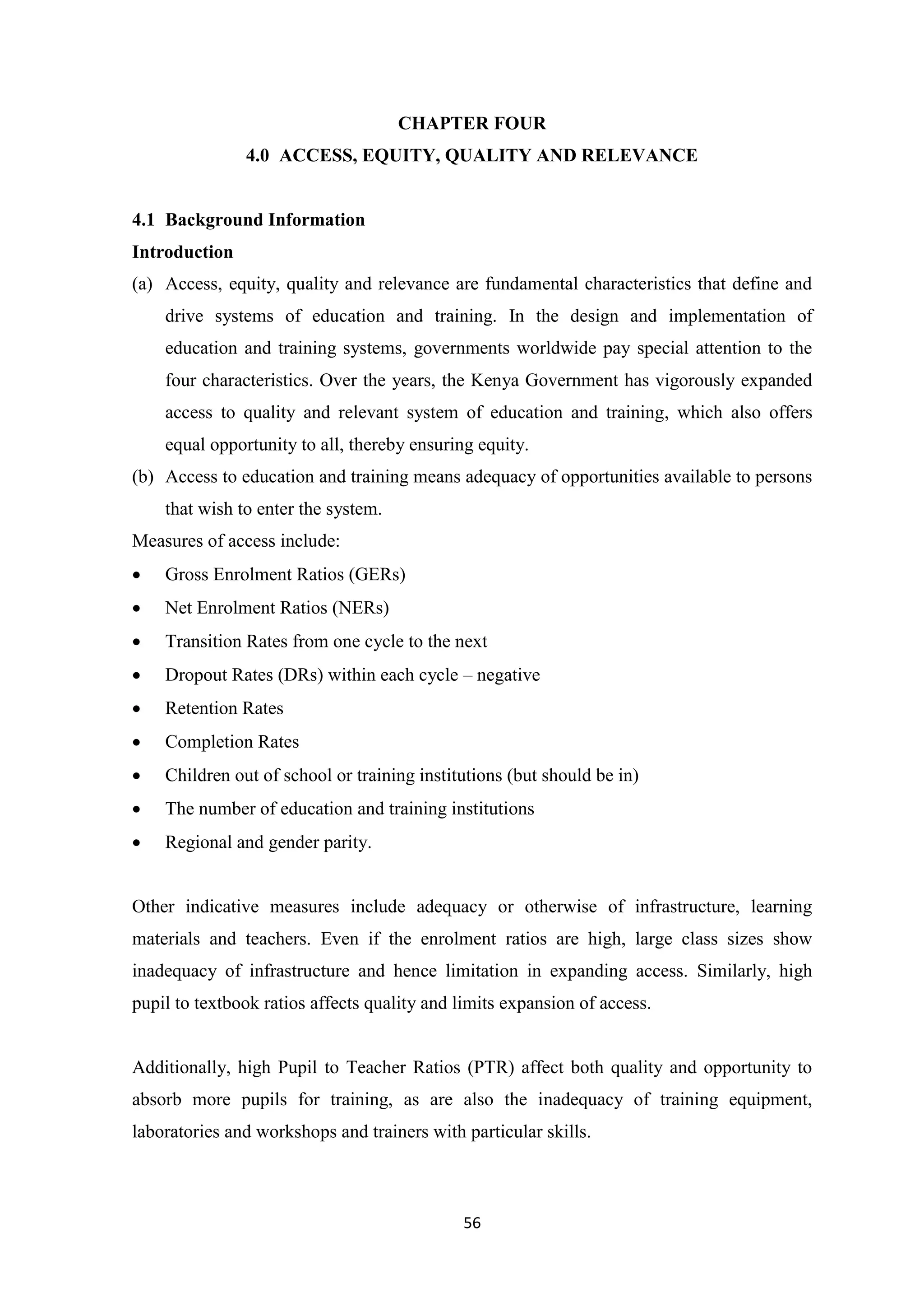 CHAPTER FOUR
4.0 ACCESS, EQUITY, QUALITY AND RELEVANCE

4.1 Background Information
Introduction
(a) Access, equity, quality and relevance are fundamental characteristics that define and
drive systems of education and training. In the design and implementation of
education and training systems, governments worldwide pay special attention to the
four characteristics. Over the years, the Kenya Government has vigorously expanded
access to quality and relevant system of education and training, which also offers
equal opportunity to all, thereby ensuring equity.
(b) Access to education and training means adequacy of opportunities available to persons
that wish to enter the system.
Measures of access include:


Gross Enrolment Ratios (GERs)



Net Enrolment Ratios (NERs)



Transition Rates from one cycle to the next



Dropout Rates (DRs) within each cycle – negative



Retention Rates



Completion Rates



Children out of school or training institutions (but should be in)



The number of education and training institutions



Regional and gender parity.

Other indicative measures include adequacy or otherwise of infrastructure, learning
materials and teachers. Even if the enrolment ratios are high, large class sizes show
inadequacy of infrastructure and hence limitation in expanding access. Similarly, high
pupil to textbook ratios affects quality and limits expansion of access.

Additionally, high Pupil to Teacher Ratios (PTR) affect both quality and opportunity to
absorb more pupils for training, as are also the inadequacy of training equipment,
laboratories and workshops and trainers with particular skills.

56

 