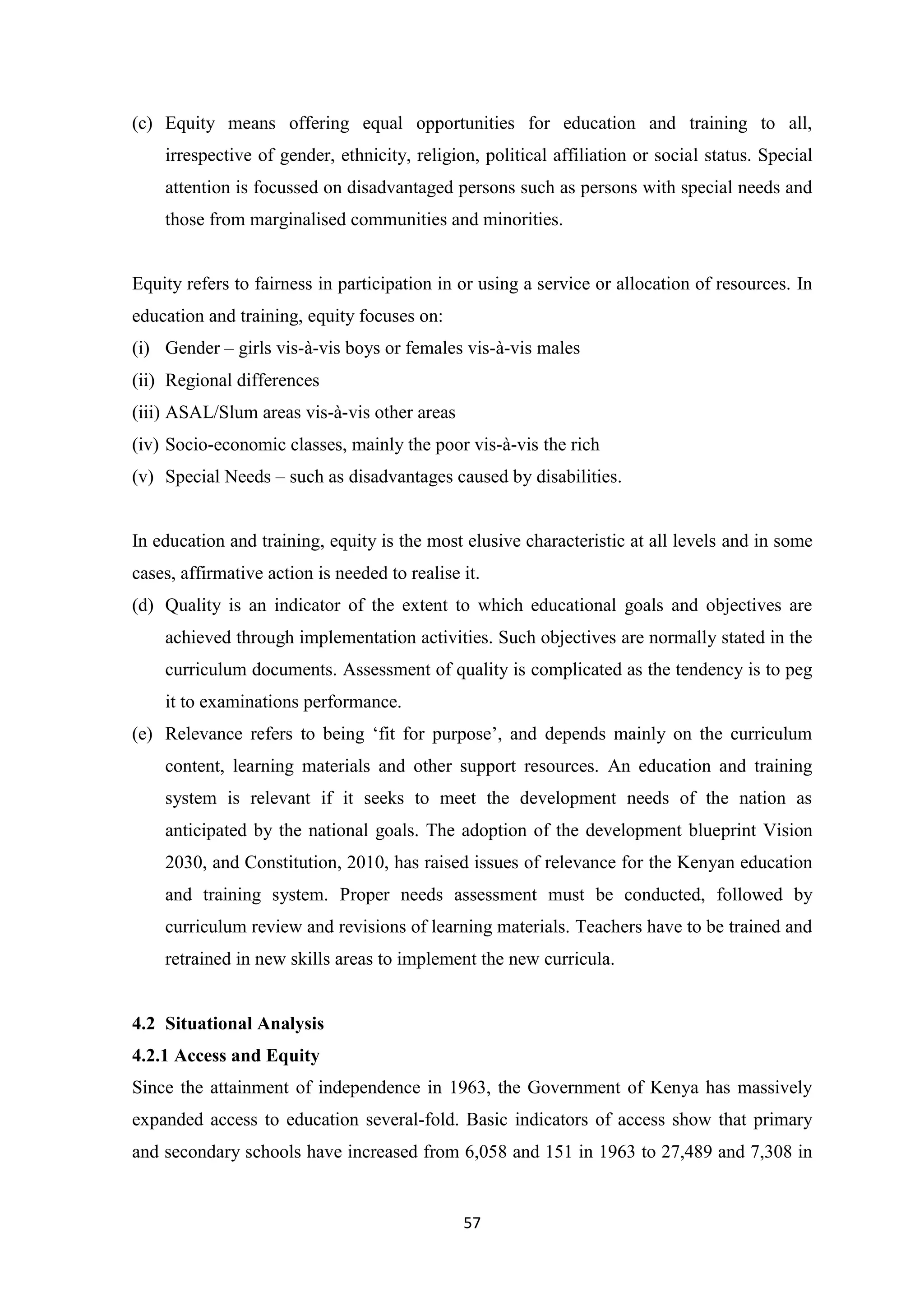 (c) Equity means offering equal opportunities for education and training to all,
irrespective of gender, ethnicity, religion, political affiliation or social status. Special
attention is focussed on disadvantaged persons such as persons with special needs and
those from marginalised communities and minorities.

Equity refers to fairness in participation in or using a service or allocation of resources. In
education and training, equity focuses on:
(i) Gender – girls vis-à-vis boys or females vis-à-vis males
(ii) Regional differences
(iii) ASAL/Slum areas vis-à-vis other areas
(iv) Socio-economic classes, mainly the poor vis-à-vis the rich
(v) Special Needs – such as disadvantages caused by disabilities.

In education and training, equity is the most elusive characteristic at all levels and in some
cases, affirmative action is needed to realise it.
(d) Quality is an indicator of the extent to which educational goals and objectives are
achieved through implementation activities. Such objectives are normally stated in the
curriculum documents. Assessment of quality is complicated as the tendency is to peg
it to examinations performance.
(e) Relevance refers to being ‗fit for purpose‘, and depends mainly on the curriculum
content, learning materials and other support resources. An education and training
system is relevant if it seeks to meet the development needs of the nation as
anticipated by the national goals. The adoption of the development blueprint Vision
2030, and Constitution, 2010, has raised issues of relevance for the Kenyan education
and training system. Proper needs assessment must be conducted, followed by
curriculum review and revisions of learning materials. Teachers have to be trained and
retrained in new skills areas to implement the new curricula.

4.2 Situational Analysis
4.2.1 Access and Equity
Since the attainment of independence in 1963, the Government of Kenya has massively
expanded access to education several-fold. Basic indicators of access show that primary
and secondary schools have increased from 6,058 and 151 in 1963 to 27,489 and 7,308 in

57

 