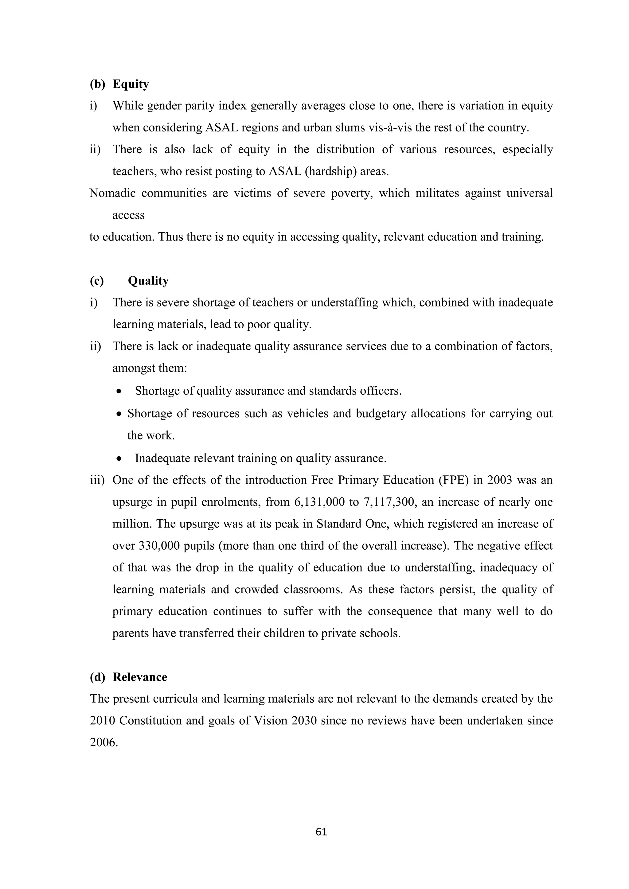 (b) Equity
i)

While gender parity index generally averages close to one, there is variation in equity
when considering ASAL regions and urban slums vis-à-vis the rest of the country.

ii) There is also lack of equity in the distribution of various resources, especially
teachers, who resist posting to ASAL (hardship) areas.
Nomadic communities are victims of severe poverty, which militates against universal
access
to education. Thus there is no equity in accessing quality, relevant education and training.

(c)
i)

Quality
There is severe shortage of teachers or understaffing which, combined with inadequate
learning materials, lead to poor quality.

ii) There is lack or inadequate quality assurance services due to a combination of factors,
amongst them:


Shortage of quality assurance and standards officers.

 Shortage of resources such as vehicles and budgetary allocations for carrying out
the work.


Inadequate relevant training on quality assurance.

iii) One of the effects of the introduction Free Primary Education (FPE) in 2003 was an
upsurge in pupil enrolments, from 6,131,000 to 7,117,300, an increase of nearly one
million. The upsurge was at its peak in Standard One, which registered an increase of
over 330,000 pupils (more than one third of the overall increase). The negative effect
of that was the drop in the quality of education due to understaffing, inadequacy of
learning materials and crowded classrooms. As these factors persist, the quality of
primary education continues to suffer with the consequence that many well to do
parents have transferred their children to private schools.

(d) Relevance
The present curricula and learning materials are not relevant to the demands created by the
2010 Constitution and goals of Vision 2030 since no reviews have been undertaken since
2006.

61

 