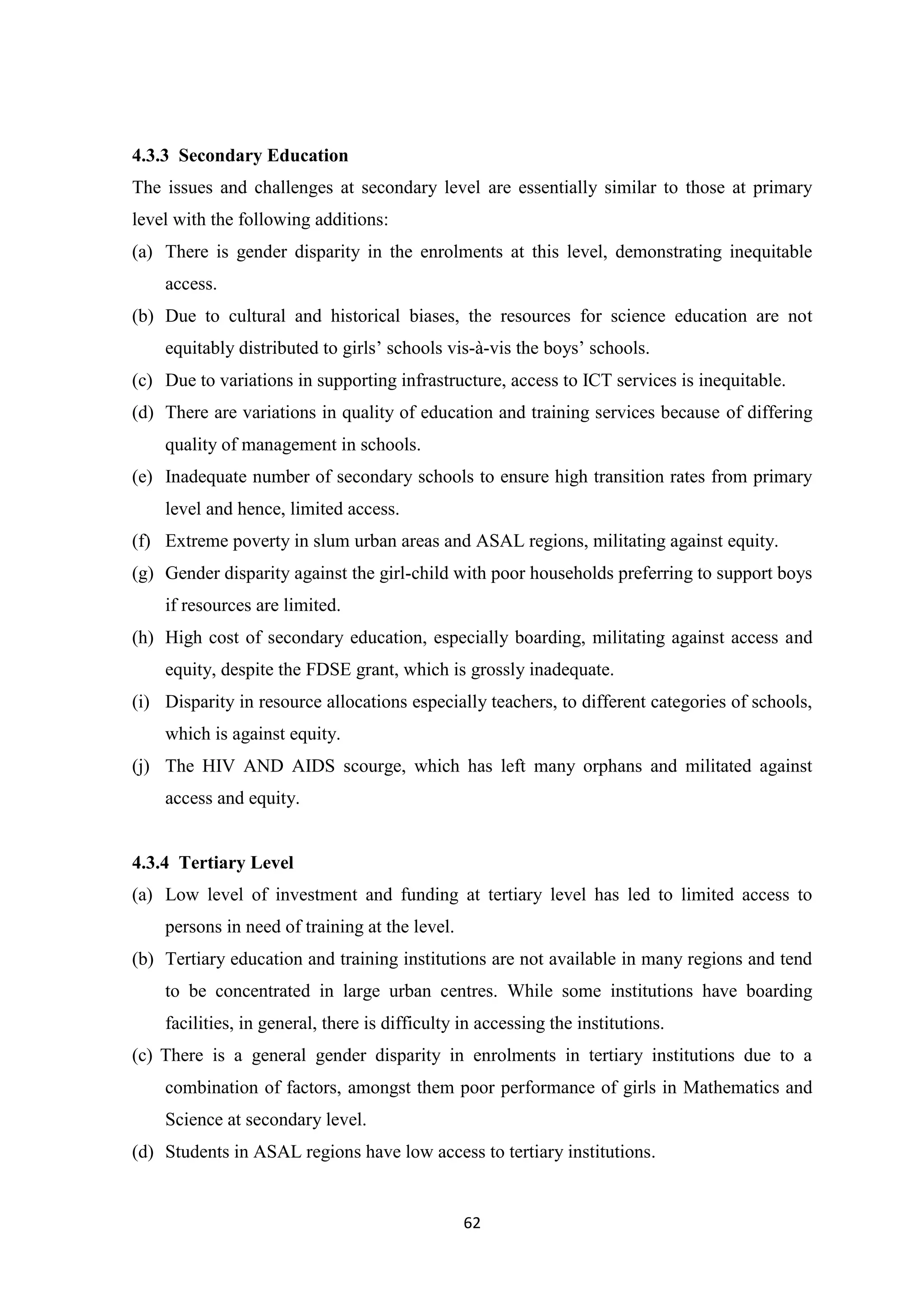 4.3.3 Secondary Education
The issues and challenges at secondary level are essentially similar to those at primary
level with the following additions:
(a) There is gender disparity in the enrolments at this level, demonstrating inequitable
access.
(b) Due to cultural and historical biases, the resources for science education are not
equitably distributed to girls‘ schools vis-à-vis the boys‘ schools.
(c) Due to variations in supporting infrastructure, access to ICT services is inequitable.
(d) There are variations in quality of education and training services because of differing
quality of management in schools.
(e) Inadequate number of secondary schools to ensure high transition rates from primary
level and hence, limited access.
(f) Extreme poverty in slum urban areas and ASAL regions, militating against equity.
(g) Gender disparity against the girl-child with poor households preferring to support boys
if resources are limited.
(h) High cost of secondary education, especially boarding, militating against access and
equity, despite the FDSE grant, which is grossly inadequate.
(i) Disparity in resource allocations especially teachers, to different categories of schools,
which is against equity.
(j) The HIV AND AIDS scourge, which has left many orphans and militated against
access and equity.

4.3.4 Tertiary Level
(a) Low level of investment and funding at tertiary level has led to limited access to
persons in need of training at the level.
(b) Tertiary education and training institutions are not available in many regions and tend
to be concentrated in large urban centres. While some institutions have boarding
facilities, in general, there is difficulty in accessing the institutions.
(c) There is a general gender disparity in enrolments in tertiary institutions due to a
combination of factors, amongst them poor performance of girls in Mathematics and
Science at secondary level.
(d) Students in ASAL regions have low access to tertiary institutions.

62

 