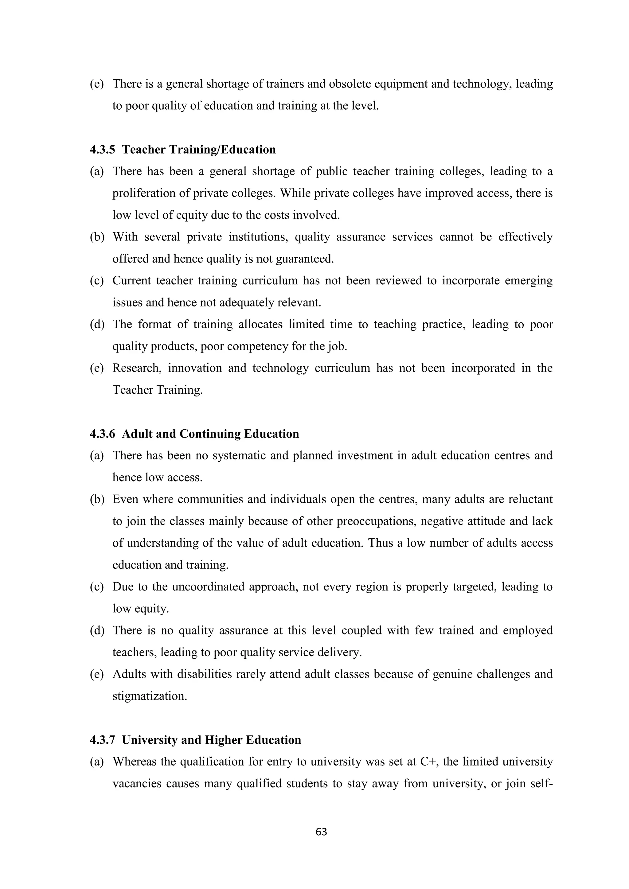(e) There is a general shortage of trainers and obsolete equipment and technology, leading
to poor quality of education and training at the level.

4.3.5 Teacher Training/Education
(a) There has been a general shortage of public teacher training colleges, leading to a
proliferation of private colleges. While private colleges have improved access, there is
low level of equity due to the costs involved.
(b) With several private institutions, quality assurance services cannot be effectively
offered and hence quality is not guaranteed.
(c) Current teacher training curriculum has not been reviewed to incorporate emerging
issues and hence not adequately relevant.
(d) The format of training allocates limited time to teaching practice, leading to poor
quality products, poor competency for the job.
(e) Research, innovation and technology curriculum has not been incorporated in the
Teacher Training.

4.3.6 Adult and Continuing Education
(a) There has been no systematic and planned investment in adult education centres and
hence low access.
(b) Even where communities and individuals open the centres, many adults are reluctant
to join the classes mainly because of other preoccupations, negative attitude and lack
of understanding of the value of adult education. Thus a low number of adults access
education and training.
(c) Due to the uncoordinated approach, not every region is properly targeted, leading to
low equity.
(d) There is no quality assurance at this level coupled with few trained and employed
teachers, leading to poor quality service delivery.
(e) Adults with disabilities rarely attend adult classes because of genuine challenges and
stigmatization.

4.3.7 University and Higher Education
(a) Whereas the qualification for entry to university was set at C+, the limited university
vacancies causes many qualified students to stay away from university, or join self-

63

 