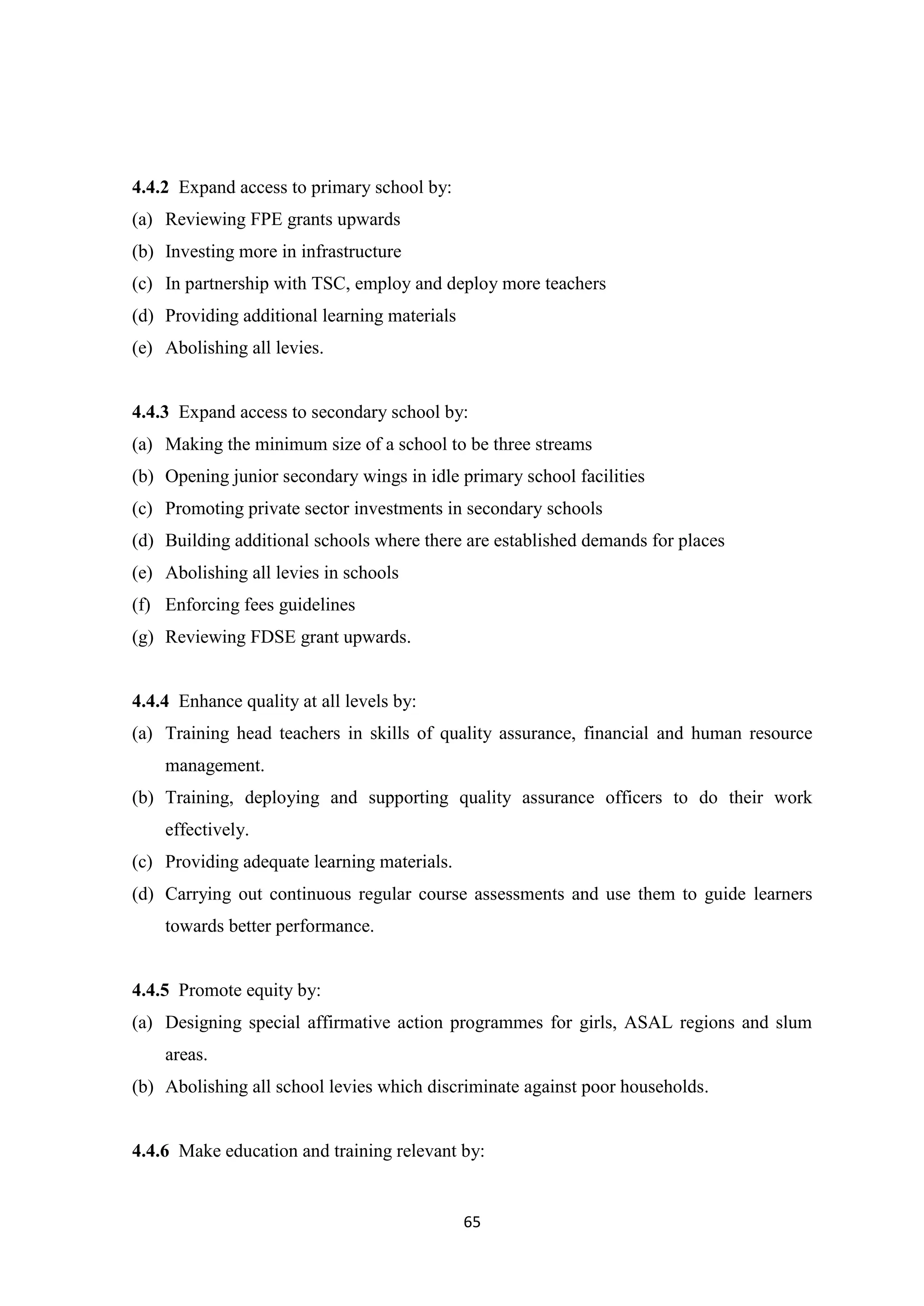 4.4.2 Expand access to primary school by:
(a) Reviewing FPE grants upwards
(b) Investing more in infrastructure
(c) In partnership with TSC, employ and deploy more teachers
(d) Providing additional learning materials
(e) Abolishing all levies.

4.4.3 Expand access to secondary school by:
(a) Making the minimum size of a school to be three streams
(b) Opening junior secondary wings in idle primary school facilities
(c) Promoting private sector investments in secondary schools
(d) Building additional schools where there are established demands for places
(e) Abolishing all levies in schools
(f) Enforcing fees guidelines
(g) Reviewing FDSE grant upwards.

4.4.4 Enhance quality at all levels by:
(a) Training head teachers in skills of quality assurance, financial and human resource
management.
(b) Training, deploying and supporting quality assurance officers to do their work
effectively.
(c) Providing adequate learning materials.
(d) Carrying out continuous regular course assessments and use them to guide learners
towards better performance.

4.4.5 Promote equity by:
(a) Designing special affirmative action programmes for girls, ASAL regions and slum
areas.
(b) Abolishing all school levies which discriminate against poor households.

4.4.6 Make education and training relevant by:

65

 