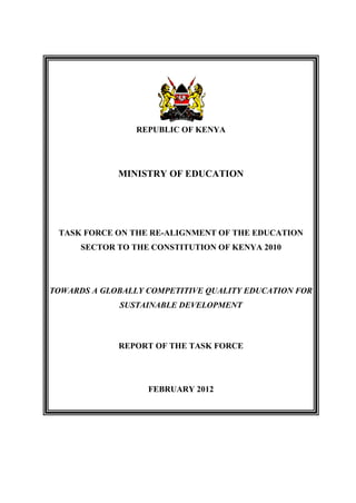 REPUBLIC OF KENYA

MINISTRY OF EDUCATION

TASK FORCE ON THE RE-ALIGNMENT OF THE EDUCATION
SECTOR TO THE CONSTITUTION OF KENYA 2010

TOWARDS A GLOBALLY COMPETITIVE QUALITY EDUCATION FOR
SUSTAINABLE DEVELOPMENT

REPORT OF THE TASK FORCE

FEBRUARY 2012

 