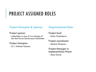 PROJECT ASSIGNED ROLES
Project Champion & Sponsor
Project sponsor
 undertaken as one of two charges of
the Tech Forum Governance Committee
Project champion
 Dr. J. Michael Thomson
Organizational Roles
Project lead
 Sasha Thackaberry
Project coordinator
 Melanie Thompson
Project Manager in
Implementation Phase
 Alicia Christy
 