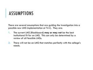 ASSUMPTIONS
There are several assumptions that are guiding the investigation into a
possible new LMS implementation at Tri-C. They are:
1. The current LMS (Blackboard) may or may not be the best
institutional fit for an LMS. This can only be determined by a
review of all feasible LMSs.
2. There will not be an LMS that matches perfectly with the college’s
needs.
 
