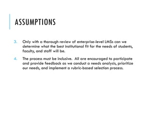 ASSUMPTIONS
3. Only with a thorough review of enterprise-level LMSs can we
determine what the best institutional fit for the needs of students,
faculty, and staff will be.
4. The process must be inclusive. All are encouraged to participate
and provide feedback as we conduct a needs analysis, prioritize
our needs, and implement a rubric-based selection process.
 