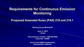 Requirements for Continuous Emission
Monitoring
Proposed Amended Rules (PAR) 218 and 218.1
Working Group Meeting #3
June 11, 2019
1:30 pm
Teleconference number: 1-888-450-5996
Passcode: 794566
South Coast AQMD Headquarters
Diamond Bar, California 1
 
