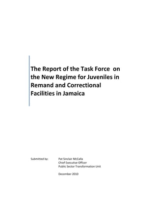 The Report of the Task Force on
the New Regime for Juveniles in
Remand and Correctional
Facilities in Jamaica
Submitted by: Pat Sinclair McCalla
Chief Executive Officer
Public Sector Transformation Unit
December 2010
 