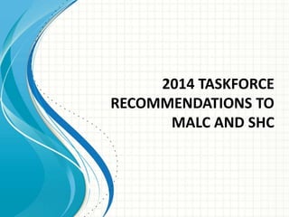 2014 TASKFORCE 
RECOMMENDATIONS TO 
MALC AND SHC 
 