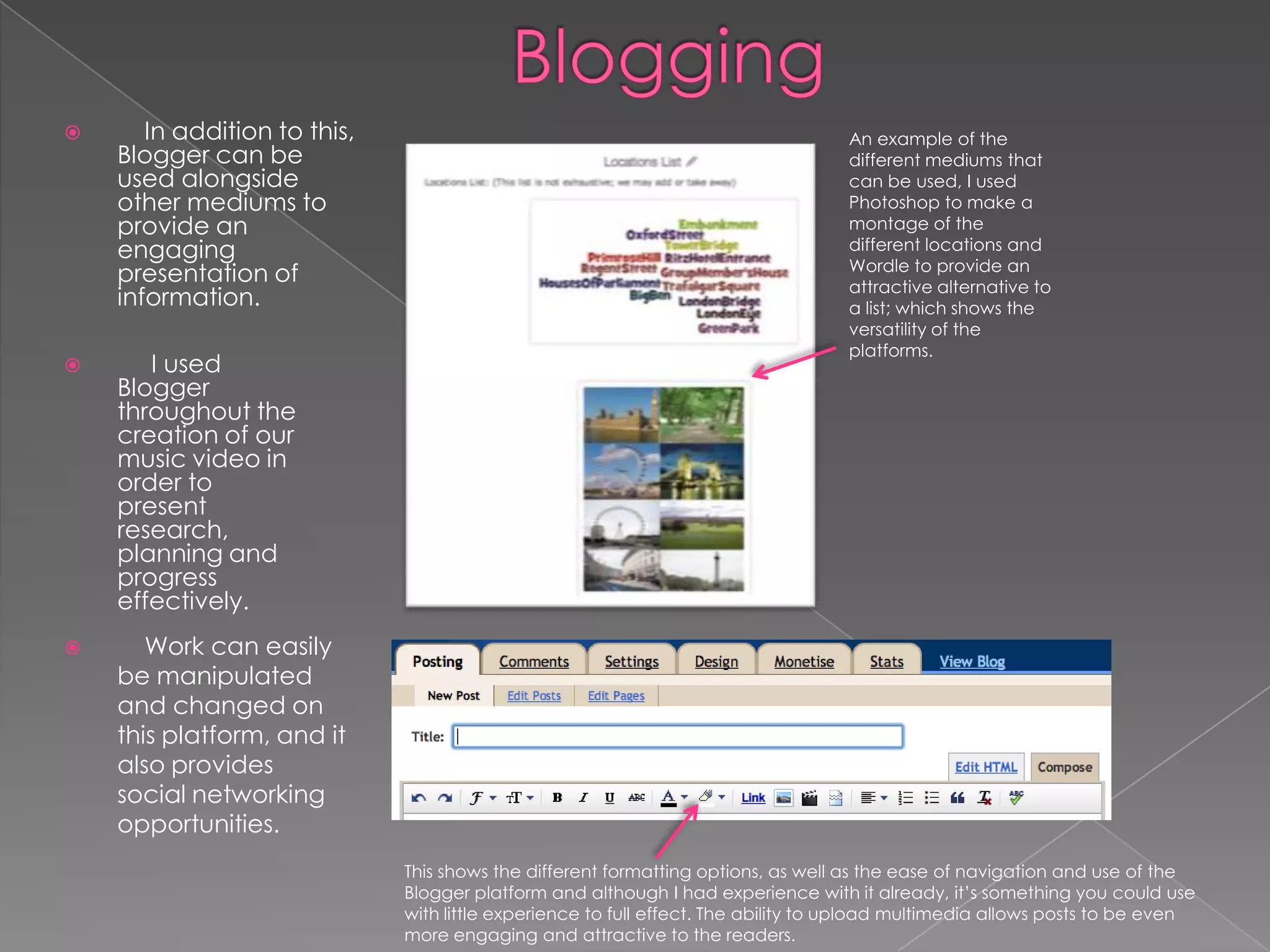      In addition to this,                                                        An example of the
    Blogger can be                                                                 different mediums that
    used alongside                                                                 can be used, I used
    other mediums to                                                               Photoshop to make a
    provide an                                                                     montage of the
    engaging                                                                       different locations and
                                                                                   Wordle to provide an
    presentation of                                                                attractive alternative to
    information.                                                                   a list; which shows the
                                                                                   versatility of the
                                                                                   platforms.
      I used
    Blogger
    throughout the
    creation of our
    music video in
    order to
    present
    research,
    planning and
    progress
    effectively.
      Work can easily
    be manipulated
    and changed on
    this platform, and it
    also provides
    social networking
    opportunities.
                              This shows the different formatting options, as well as the ease of navigation and use of the
                              Blogger platform and although I had experience with it already, it’s something you could use
                              with little experience to full effect. The ability to upload multimedia allows posts to be even
                              more engaging and attractive to the readers.
 