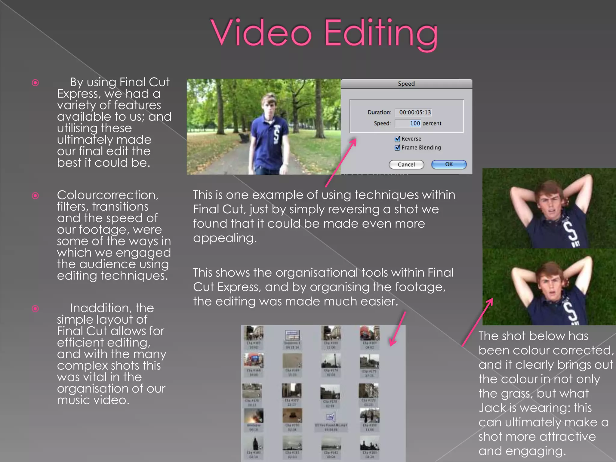       By using Final Cut
    Express, we had a
    variety of features
    available to us; and
    utilising these
    ultimately made
    our final edit the
    best it could be.

   Colourcorrection,       This is one example of using techniques within
    filters, transitions    Final Cut, just by simply reversing a shot we
    and the speed of        found that it could be made even more
    our footage, were
    some of the ways in     appealing.
    which we engaged
    the audience using
    editing techniques.     This shows the organisational tools within Final
                            Cut Express, and by organising the footage,
                            the editing was made much easier.
      Inaddition, the
    simple layout of
    Final Cut allows for                                                       The shot below has
    efficient editing,
    and with the many                                                          been colour corrected,
    complex shots this                                                         and it clearly brings out
    was vital in the                                                           the colour in not only
    organisation of our                                                        the grass, but what
    music video.
                                                                               Jack is wearing: this
                                                                               can ultimately make a
                                                                               shot more attractive
                                                                               and engaging.
 