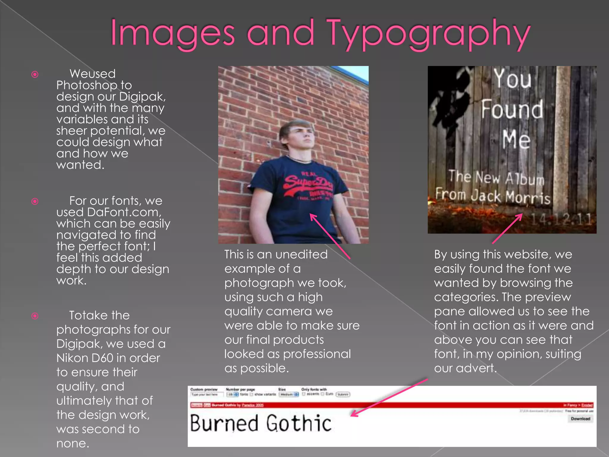      Weused
    Photoshop to
    design our Digipak,
    and with the many
    variables and its
    sheer potential, we
    could design what
    and how we
    wanted.


     For our fonts, we
    used DaFont.com,
    which can be easily
    navigated to find
    the perfect font; I
    feel this added       This is an unedited      By using this website, we
    depth to our design   example of a             easily found the font we
    work.                 photograph we took,      wanted by browsing the
                          using such a high        categories. The preview
      Totake the         quality camera we        pane allowed us to see the
    photographs for our   were able to make sure   font in action as it were and
    Digipak, we used a    our final products       above you can see that
    Nikon D60 in order    looked as professional   font, in my opinion, suiting
    to ensure their       as possible.             our advert.
    quality, and
    ultimately that of
    the design work,
    was second to
    none.
 