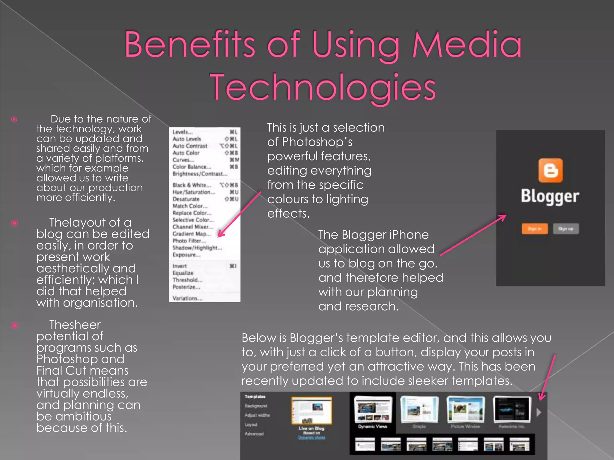       Due to the nature of
    the technology, work          This is just a selection
    can be updated and            of Photoshop’s
    shared easily and from
    a variety of platforms,       powerful features,
    which for example             editing everything
    allowed us to write
    about our production          from the specific
    more efficiently.             colours to lighting
                                  effects.
     Thelayout of a
    blog can be edited                      The Blogger iPhone
    easily, in order to                     application allowed
    present work
    aesthetically and                       us to blog on the go,
    efficiently; which I                    and therefore helped
    did that helped                         with our planning
    with organisation.                      and research.
      Thesheer
    potential of              Below is Blogger’s template editor, and this allows you
    programs such as          to, with just a click of a button, display your posts in
    Photoshop and
    Final Cut means           your preferred yet an attractive way. This has been
    that possibilities are    recently updated to include sleeker templates.
    virtually endless,
    and planning can
    be ambitious
    because of this.
 