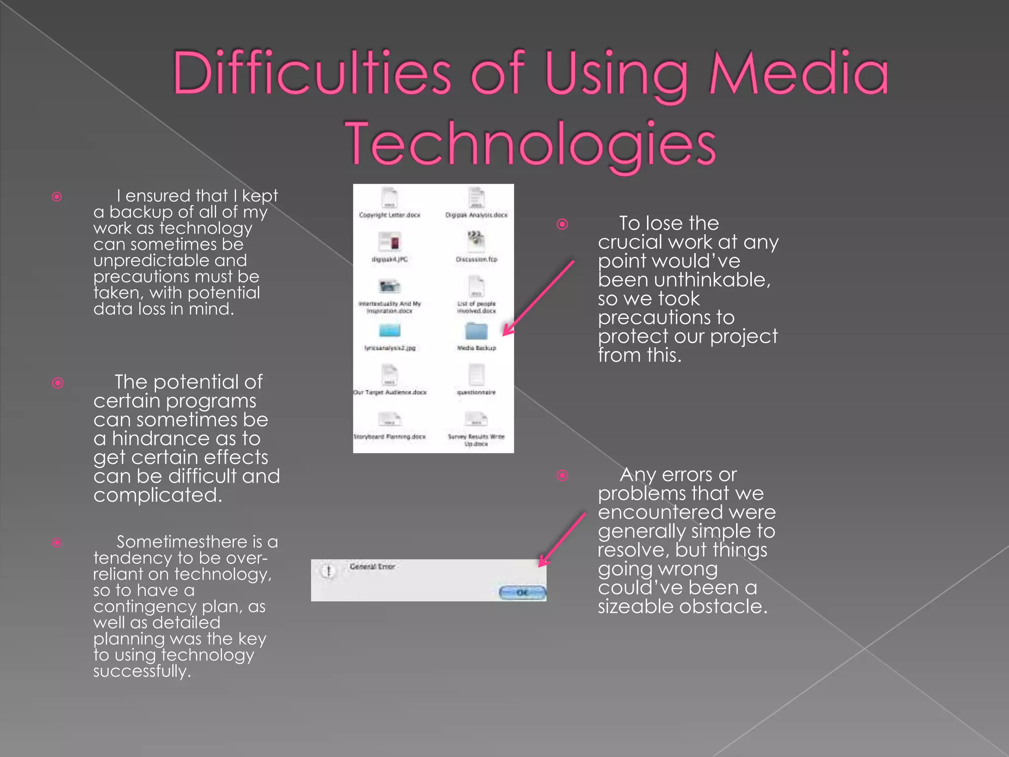       I ensured that I kept
    a backup of all of my
    work as technology               To lose the
    can sometimes be               crucial work at any
    unpredictable and              point would’ve
    precautions must be            been unthinkable,
    taken, with potential          so we took
    data loss in mind.
                                   precautions to
                                   protect our project
                                   from this.
     The potential of
    certain programs
    can sometimes be
    a hindrance as to
    get certain effects
    can be difficult and             Any errors or
    complicated.                   problems that we
                                   encountered were
       Sometimesthere is a
                                   generally simple to
    tendency to be over-           resolve, but things
    reliant on technology,         going wrong
    so to have a                   could’ve been a
    contingency plan, as           sizeable obstacle.
    well as detailed
    planning was the key
    to using technology
    successfully.
 
