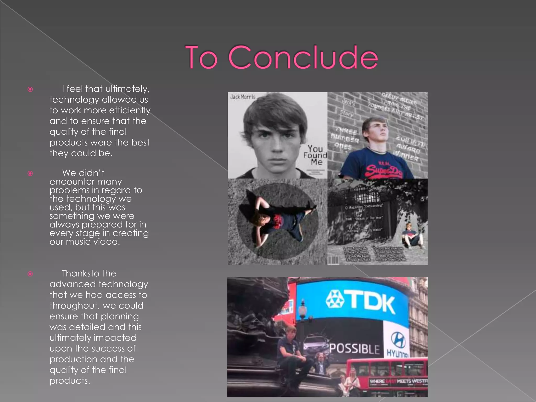       I feel that ultimately,
    technology allowed us
    to work more efficiently
    and to ensure that the
    quality of the final
    products were the best
    they could be.

      We didn’t
    encounter many
    problems in regard to
    the technology we
    used, but this was
    something we were
    always prepared for in
    every stage in creating
    our music video.


       Thanksto the
    advanced technology
    that we had access to
    throughout, we could
    ensure that planning
    was detailed and this
    ultimately impacted
    upon the success of
    production and the
    quality of the final
    products.
 