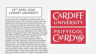 18TH APRIL 2018-
CARDIFF UNIVERSITY
• On the April 18th I travelled to Cardiff to look at a
potential university. The university campus was very
pretty and I could have seen myself living there. At
first, I went to the welcome talk which spoke a lot
about Cardiff itself and why you should pick Cardiff
to study. I then went on to go to the journalism talk
but the course was very theoretical and it didn’t have
the type of equipment that I was expecting. I thought
that there would be Apple Mac equipment but it all
seemed very old and not up to date. I want a
university that I can use the equipment with no
problem, but the computers they had there looked
old and slow. The other thing which put me off at
looking more into Cardiff University was the distance,
I think it was just over four hours for me to get there
and it just didn’t seem worth it when there are better
universities nearer. Also, when I was there, they stated
that you needed a grade 6 in English Language which
 
